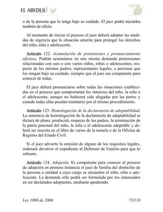 Ley 1098 de 2006 73/118 
o de la persona que lo tenga bajo su cuidado. El juez podrá iniciarlos también de oficio. 
Al momento de iniciar el proceso el juez deberá adoptar las medi- das de urgencia que la situación amerite para proteger los derechos del niño, niña o adolescente. 122. Acumulación de pretensiones y pronunciamiento oficioso. Podrán acumularse en una misma demanda pretensiones relacionadas con uno o con varios niños, niñas o adolescentes, res- pecto de los mismos padres, representantes legales, o personas que los tengan bajo su cuidado, siempre que el juez sea competente para conocer de todas. 
El juez deberá pronunciarse sobre todas las situaciones estableci- das en el proceso que comprometan los intereses del niño, la niña o el adolescente, aunque no hubieren sido alegadas por las partes y cuando todas ellas puedan tramitarse por el mismo procedimiento. 123. Homologación de la declaratoria de adoptabilidad. La sentencia de homologación de la declaratoria de adoptabilidad se dictará de plano; producirá, respecto de los padres, la terminación de la patria potestad del niño, la niña o el adolescente adoptable y de- berá ser inscrita en el libro de varios de la notaría o de la Oficina de Registro del Estado Civil. 
Si el juez advierte la omisión de alguno de los requisitos legales, ordenará devolver el expediente al Defensor de Familia para que lo subsane. 124. Adopción. Es competente para conocer el proceso de adopción en primera instancia el juez de familia del domicilio de la persona o entidad a cuyo cargo se encuentre el niño, niña o ado- lescente. La demanda sólo podrá ser formulada por los interesados en ser declarados adoptantes, mediante apoderado.  
