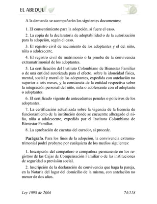 Ley 1098 de 2006 74/118 
A la demanda se acompañarán los siguientes documentos: 
1. El consentimiento para la adopción, si fuere el caso. 
2. La copia de la declaratoria de adoptabilidad o de la autorización para la adopción, según el caso. 
3. El registro civil de nacimiento de los adoptantes y el del niño, niña o adolescente. 
4. El registro civil de matrimonio o la prueba de la convivencia extramatrimonial de los adoptantes. 
5. La certificación del Instituto Colombiano de Bienestar Familiar o de una entidad autorizada para el efecto, sobre la idoneidad física, mental, social y moral de los adoptantes, expedida con antelación no superior a seis meses, y la constancia de la entidad respectiva sobre la integración personal del niño, niña o adolescente con el adoptante o adoptantes. 
6. El certificado vigente de antecedentes penales o policivos de los adoptantes. 
7. La certificación actualizada sobre la vigencia de la licencia de funcionamiento de la institución donde se encuentre albergado el ni- ño, niña o adolescente, expedida por el Instituto Colombiano de Bienestar Familiar. 
8. La aprobación de cuentas del curador, si procede. . Para los fines de la adopción, la convivencia extrama- trimonial podrá probarse por cualquiera de los medios siguientes: 
1. Inscripción del compañero o compañera permanente en los re- gistros de las Cajas de Compensación Familiar o de las instituciones de seguridad o previsión social. 
2. Inscripción de la declaración de convivencia que haga la pareja, en la Notaría del lugar del domicilio de la misma, con antelación no menor de dos años.  
