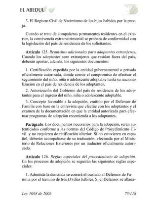 Ley 1098 de 2006 75/118 
3. El Registro Civil de Nacimiento de los hijos habidos por la pare- ja. 
Cuando se trate de compañeros permanentes residentes en el exte- rior, la convivencia extramatrimonial se probará de conformidad con la legislación del país de residencia de los solicitantes. 125. Requisitos adicionales para adoptantes extranjeros. Cuando los adoptantes sean extranjeros que residan fuera del país, deberán aportar, además, los siguientes documentos: 
1. Certificación expedida por la entidad gubernamental o privada oficialmente autorizada, donde conste el compromiso de efectuar el seguimiento del niño, niña o adolescente adoptable hasta su naciona- lización en el país de residencia de los adoptantes. 
2. Autorización del Gobierno del país de residencia de los adop- tantes para el ingreso del niño, niña o adolescente adoptable. 
3. Concepto favorable a la adopción, emitido por el Defensor de Familia con base en la entrevista que efectúe con los adoptantes y el examen de la documentación en que la entidad autorizada para efec- tuar programas de adopción recomienda a los adoptantes. . Los documentos necesarios para la adopción, serán au- tenticados conforme a las normas del Código de Procedimiento Ci- vil, y no requieren de ratificación ulterior. Si no estuvieren en espa- ñol, deberán acompañarse de su traducción, efectuada por el Minis- terio de Relaciones Exteriores por un traductor oficialmente autori- zado. 126. Reglas especiales del procedimiento de adopción. En los procesos de adopción se seguirán las siguientes reglas espe- ciales: 
1. Admitida la demanda se correrá el traslado al Defensor de Fa- milia por el término de tres (3) días hábiles. Si el Defensor se allana-  