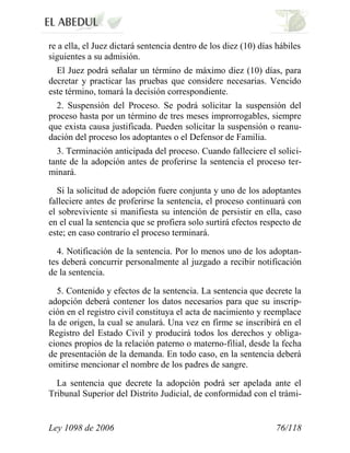 Ley 1098 de 2006 76/118 
re a ella, el Juez dictará sentencia dentro de los diez (10) días hábiles siguientes a su admisión. 
El Juez podrá señalar un término de máximo diez (10) días, para decretar y practicar las pruebas que considere necesarias. Vencido este término, tomará la decisión correspondiente. 
2. Suspensión del Proceso. Se podrá solicitar la suspensión del proceso hasta por un término de tres meses improrrogables, siempre que exista causa justificada. Pueden solicitar la suspensión o reanu- dación del proceso los adoptantes o el Defensor de Familia. 
3. Terminación anticipada del proceso. Cuando falleciere el solici- tante de la adopción antes de proferirse la sentencia el proceso ter- minará. 
Si la solicitud de adopción fuere conjunta y uno de los adoptantes falleciere antes de proferirse la sentencia, el proceso continuará con el sobreviviente si manifiesta su intención de persistir en ella, caso en el cual la sentencia que se profiera solo surtirá efectos respecto de este; en caso contrario el proceso terminará. 
4. Notificación de la sentencia. Por lo menos uno de los adoptan- tes deberá concurrir personalmente al juzgado a recibir notificación de la sentencia. 
5. Contenido y efectos de la sentencia. La sentencia que decrete la adopción deberá contener los datos necesarios para que su inscrip- ción en el registro civil constituya el acta de nacimiento y reemplace la de origen, la cual se anulará. Una vez en firme se inscribirá en el Registro del Estado Civil y producirá todos los derechos y obliga- ciones propios de la relación paterno o materno-filial, desde la fecha de presentación de la demanda. En todo caso, en la sentencia deberá omitirse mencionar el nombre de los padres de sangre. 
La sentencia que decrete la adopción podrá ser apelada ante el Tribunal Superior del Distrito Judicial, de conformidad con el trámi-  
