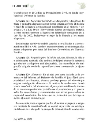 Ley 1098 de 2006 77/118 
te establecido en el Código de Procedimiento Civil, en donde inter- vendrá el Defensor de Familia. 127. Seguridad Social de los Adoptantes y Adoptivos. El padre y la madre adoptantes de un menor tendrán derecho al disfrute y pago de la licencia de maternidad establecida en el numeral 4 del artículo 34 la Ley 50 de 1990 y demás normas que rigen la materia, la cual incluirá también la licencia de paternidad consagrada en la Ley 755 de 2002, incluyendo el pago de la licencia a los padres adoptantes. 
Los menores adoptivos tendrán derecho a ser afiliados a la corres- pondiente EPS o ARS, desde el momento mismo de su entrega a los padres adoptantes por parte del Instituto Colombiano de Bienestar Familiar. 128. Requisito para la salida del país. El niño, la niña o el adolescente adoptado sólo podrá salir del país cuando la sentencia que decrete la adopción esté ejecutoriada. Las autoridades de emi- gración exigirán copia de la providencia con la constancia de ejecu- toria. 129. Alimentos. En el auto que corre traslado de la de- manda o del informe del Defensor de Familia, el juez fijará cuota provisional de alimentos, siempre que haya prueba del vínculo que origina la obligación alimentaria. Si no tiene la prueba sobre la sol- vencia económica del alimentante, el juez podrá establecerlo toman- do en cuenta su patrimonio, posición social, costumbres y en general todos los antecedentes y circunstancias que sirvan para evaluar su capacidad económica. En todo caso se presumirá que devenga al menos el salario mínimo legal. 
La sentencia podrá disponer que los alimentos se paguen y asegu- ren mediante la constitución de un capital cuya renta los satisfaga. En tal caso, si el obligado no cumple la orden dentro de los diez días  