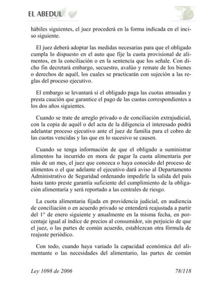 Ley 1098 de 2006 78/118 
hábiles siguientes, el juez procederá en la forma indicada en el inci- so siguiente. 
El juez deberá adoptar las medidas necesarias para que el obligado cumpla lo dispuesto en el auto que fije la cuota provisional de ali- mentos, en la conciliación o en la sentencia que los señale. Con di- cho fin decretará embargo, secuestro, avalúo y remate de los bienes o derechos de aquél, los cuales se practicarán con sujeción a las re- glas del proceso ejecutivo. 
El embargo se levantará si el obligado paga las cuotas atrasadas y presta caución que garantice el pago de las cuotas correspondientes a los dos años siguientes. 
Cuando se trate de arreglo privado o de conciliación extrajudicial, con la copia de aquél o del acta de la diligencia el interesado podrá adelantar proceso ejecutivo ante el juez de familia para el cobro de las cuotas vencidas y las que en lo sucesivo se causen. 
Cuando se tenga información de que el obligado a suministrar alimentos ha incurrido en mora de pagar la cuota alimentaria por más de un mes, el juez que conozca o haya conocido del proceso de alimentos o el que adelante el ejecutivo dará aviso al Departamento Administrativo de Seguridad ordenando impedirle la salida del país hasta tanto preste garantía suficiente del cumplimiento de la obliga- ción alimentaría y será reportado a las centrales de riesgo. 
La cuota alimentaria fijada en providencia judicial, en audiencia de conciliación o en acuerdo privado se entenderá reajustada a partir del 1° de enero siguiente y anualmente en la misma fecha, en por- centaje igual al índice de precios al consumidor, sin perjuicio de que el juez, o las partes de común acuerdo, establezcan otra fórmula de reajuste periódico. 
Con todo, cuando haya variado la capacidad económica del ali- mentante o las necesidades del alimentario, las partes de común  