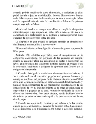 Ley 1098 de 2006 79/118 
acuerdo podrán modificar la cuota alimentaria, y cualquiera de ellas podrá pedirle al juez su modificación. En este último caso el intere- sado deberá aportar con la demanda por lo menos una copia infor- mal de la providencia, del acta de conciliación o del acuerdo privado en que haya sido señalada. 
Mientras el deudor no cumpla o se allane a cumplir la obligación alimentaria que tenga respecto del niño, niña o adolescente, no será escuchado en la reclamación de su custodia y cuidado personal ni en ejercicio de otros derechos sobre él o ella. 
Lo dispuesto en este artículo se aplicará también al ofrecimiento de alimentos a niños, niñas o adolescentes. 
El incumplimiento de la obligación alimentaria genera responsabi- lidad penal. 130. Medidas especiales para el cumplimiento de la obligación alimentaria. Sin perjuicio de las garantías de cumpli- miento de cualquier clase que convengan las partes o establezcan las leyes, el juez tomará las siguientes medidas durante el proceso o en la sentencia, tendientes a asegurar la oportuna satisfacción de la obligación alimentaria: 
1. Cuando el obligado a suministrar alimentos fuere asalariado, el Juez podrá ordenar al respectivo pagador o al patrono descontar y consignar a órdenes del juzgado, hasta el cincuenta por ciento (50%) de lo que legalmente compone el salario mensual del demandado, y hasta el mismo porcentaje de sus prestaciones sociales, luego de las deducciones de ley. El incumplimiento de la orden anterior, hace al empleador o al pagador en su caso, responsable solidario de las can- tidades no descontadas. Para estos efectos, previo incidente dentro del mismo proceso, en contra de aquél o de este se extenderá la or- den de pago. 
2. Cuando no sea posible el embargo del salario y de las presta- ciones, pero se demuestre el derecho de dominio sobre bienes mue- bles o inmuebles, o la titularidad sobre bienes o derechos patrimo-  