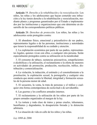 Ley 1098 de 2006 8/118 
19. Derecho a la rehabilitación y la resocialización. Los niños, las niñas y los adolescentes que hayan cometido una infrac- ción a la ley tienen derecho a la rehabilitación y resocialización, me- diante planes y programas garantizados por el Estado e implementa- dos por las instituciones y organizaciones que este determine en de- sarrollo de las correspondientes políticas públicas. 20. Derechos de protección. Los niños, las niñas y los adolescentes serán protegidos contra: 
1. El abandono físico, emocional y psicoafectivo de sus padres, representantes legales o de las personas, instituciones y autoridades que tienen la responsabilidad de su cuidado y atención. 
2. La explotación económica por parte de sus padres, representan- tes legales, quienes vivan con ellos, o cualquier otra persona. Serán especialmente protegidos contra su utilización en la mendicidad. 
3. El consumo de tabaco, sustancias psicoactivas, estupefacientes o alcohólicas y la utilización, el reclutamiento o la oferta de menores en actividades de promoción, producción, recolección, tráfico, dis- tribución y comercialización. 
4. La violación, la inducción, el estímulo y el constreñimiento a la prostitución; la explotación sexual, la pornografía y cualquier otra conducta que atente contra la libertad, integridad y formación sexua- les de la persona menor de edad. 
5. El secuestro, la venta, la trata de personas y el tráfico y cual- quier otra forma contemporánea de esclavitud o de servidumbre. 
6. Las guerras y los conflictos armados internos. 
7. El reclutamiento y la utilización de los niños por parte de los grupos armados organizados al margen de la ley. 
8. La tortura y toda clase de tratos y penas crueles, inhumanos, humillantes y degradantes, la desaparición forzada y la detención arbitraria. 
9. La situación de vida en calle de los niños y las niñas.  