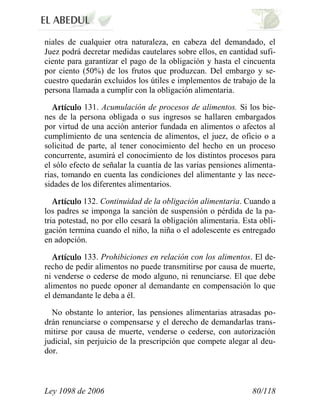 Ley 1098 de 2006 80/118 
niales de cualquier otra naturaleza, en cabeza del demandado, el Juez podrá decretar medidas cautelares sobre ellos, en cantidad sufi- ciente para garantizar el pago de la obligación y hasta el cincuenta por ciento (50%) de los frutos que produzcan. Del embargo y se- cuestro quedarán excluidos los útiles e implementos de trabajo de la persona llamada a cumplir con la obligación alimentaria. 131. Acumulación de procesos de alimentos. Si los bie- nes de la persona obligada o sus ingresos se hallaren embargados por virtud de una acción anterior fundada en alimentos o afectos al cumplimiento de una sentencia de alimentos, el juez, de oficio o a solicitud de parte, al tener conocimiento del hecho en un proceso concurrente, asumirá el conocimiento de los distintos procesos para el sólo efecto de señalar la cuantía de las varias pensiones alimenta- rias, tomando en cuenta las condiciones del alimentante y las nece- sidades de los diferentes alimentarios. 132. Continuidad de la obligación alimentaria. Cuando a los padres se imponga la sanción de suspensión o pérdida de la pa- tria potestad, no por ello cesará la obligación alimentaria. Esta obli- gación termina cuando el niño, la niña o el adolescente es entregado en adopción. 133. Prohibiciones en relación con los alimentos. El de- recho de pedir alimentos no puede transmitirse por causa de muerte, ni venderse o cederse de modo alguno, ni renunciarse. El que debe alimentos no puede oponer al demandante en compensación lo que el demandante le deba a él. 
No obstante lo anterior, las pensiones alimentarias atrasadas po- drán renunciarse o compensarse y el derecho de demandarlas trans- mitirse por causa de muerte, venderse o cederse, con autorización judicial, sin perjuicio de la prescripción que compete alegar al deu- dor.  
