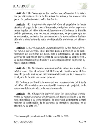 Ley 1098 de 2006 81/118 
134. Prelación de los créditos por alimentos. Los crédi- tos por alimentos a favor de los niños, las niñas y los adolescentes gozan de prelación sobre todos los demás. 135. Legitimación especial. Con el propósito de hacer efectivo el pago de la cuota alimentaria, cualquiera de los represen- tantes legales del niño, niña o adolescente o el Defensor de Familia podrán promover, ante los jueces competentes, los procesos que se- an necesarios, inclusive los encaminados a la revocación o declara- ción de la simulación de actos de disposición de bienes del alimen- tante. 136. Privación de la administración de los bienes del ni- ño, niña o adolescente. En el proceso para la privación de la admi- nistración de los bienes del niño, niña o adolescente, el juez podrá decretar la suspensión provisional de las facultades de disposición y de administración de los bienes y la designación de un tutor o un cu- rador, según se trate. 137. Restitución internacional de niños, las niñas o los adolescentes. Con el informe del Defensor de Familia sobre el des- acuerdo para la restitución internacional del niño, niña o adolescen- te, el juez de familia iniciará el proceso. 
El Defensor de Familia intervendrá en representación del interés del niño, niña o adolescente retenido ilícitamente, sin perjuicio de la actuación del apoderado de la parte interesada. 138. Obligación especial para las autoridades compe- tentes de restablecimiento de derechos. En todos los casos y de ma- nera inmediata a su conocimiento, la autoridad competente deberá realizar la verificación de la garantía de derechos ordenada en el artículo 52 de esta ley.10 
10 Yerro corregido por el artículo 2 del Decreto 578 de 2007.  