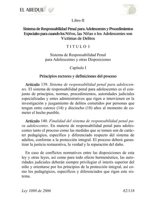 Ley 1098 de 2006 82/118 
Libro II ññí 
T I T U L O I 
Sistema de Responsabilidad Penal para Adolescentes y otras Disposiciones 
Capítulo I 139. Sistema de responsabilidad penal para adolescen- tes. El sistema de responsabilidad penal para adolescentes es el con- junto de principios, normas, procedimientos, autoridades judiciales especializadas y entes administrativos que rigen o intervienen en la investigación y juzgamiento de delitos cometidos por personas que tengan entre catorce (14) y dieciocho (18) años al momento de co- meter el hecho punible. 140. Finalidad del sistema de responsabilidad penal pa- ra adolescentes. En materia de responsabilidad penal para adoles- centes tanto el proceso como las medidas que se tomen son de carác- ter pedagógico, específico y diferenciado respecto del sistema de adultos, conforme a la protección integral. El proceso deberá garan- tizar la justicia restaurativa, la verdad y la reparación del daño. 
En caso de conflictos normativos entre las disposiciones de esta ley y otras leyes, así como para todo efecto hermenéutico, las auto- ridades judiciales deberán siempre privilegiar el interés superior del niño y orientarse por los principios de la protección integral, así co- mo los pedagógicos, específicos y diferenciados que rigen este sis- tema.  