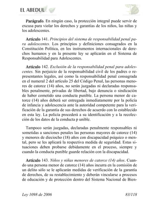 Ley 1098 de 2006 83/118 
. En ningún caso, la protección integral puede servir de excusa para violar los derechos y garantías de los niños, las niñas y los adolescentes. 141. Principios del sistema de responsabilidad penal pa- ra adolescentes. Los principios y definiciones consagrados en la Constitución Política, en los instrumentos internacionales de dere- chos humanos y en la presente ley se aplicarán en el Sistema de Responsabilidad para Adolescentes. 142. Exclusión de la responsabilidad penal para adoles- centes. Sin perjuicio de la responsabilidad civil de los padres o re- presentantes legales, así como la responsabilidad penal consagrada en el numeral 2 del artículo 25 del Código Penal, las personas meno- res de catorce (14) años, no serán juzgadas ni declaradas responsa- bles penalmente, privadas de libertad, bajo denuncia o sindicación de haber cometido una conducta punible. La persona menor de ca- torce (14) años deberá ser entregada inmediatamente por la policía de infancia y adolescencia ante la autoridad competente para la veri- ficación de la garantía de sus derechos de acuerdo con lo establecido en esta ley. La policía procederá a su identificación y a la recolec- ción de los datos de la conducta p unible. 
Tampoco serán juzgadas, declaradas penalmente responsables ni sometidas a sanciones penales las personas mayores de catorce (14) y menores de dieciocho (18) años con discapacidad psíquico o men- tal, pero se les aplicará la respectiva medida de seguridad. Estas si- tuaciones deben probarse debidamente en el proceso, siempre y cuando la conducta punible guarde relación con la discapacidad. 143. Niños y niñas menores de catorce (14) años. Cuan- do una persona menor de catorce (14) años incurra en la comisión de un delito sólo se le aplicarán medidas de verificación de la garantía de derechos, de su restablecimiento y deberán vincularse a procesos de educación y de protección dentro del Sistema Nacional de Bien-  