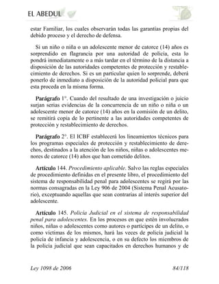Ley 1098 de 2006 84/118 
estar Familiar, los cuales observarán todas las garantías propias del debido proceso y el derecho de defensa. 
Si un niño o niña o un adolescente menor de catorce (14) años es sorprendido en flagrancia por una autoridad de policía, esta lo pondrá inmediatamente o a más tardar en el término de la distancia a disposición de las autoridades competentes de protección y restable- cimiento de derechos. Si es un particular quien lo sorprende, deberá ponerlo de inmediato a disposición de la autoridad policial para que esta proceda en la misma forma. 1°. Cuando del resultado de una investigación o juicio surjan serias evidencias de la concurrencia de un niño o niña o un adolescente menor de catorce (14) años en la comisión de un delito, se remitirá copia de lo pertinente a las autoridades competentes de protección y restablecimiento de derechos. 2°. El ICBF establecerá los lineamientos técnicos para los programas especiales de protección y restablecimiento de dere- chos, destinados a la atención de los niños, niñas o adolescentes me- nores de catorce (14) años que han cometido delitos. 144. Procedimiento aplicable. Salvo las reglas especiales de procedimiento definidas en el presente libro, el procedimiento del sistema de responsabilidad penal para adolescentes se regirá por las normas consagradas en la Ley 906 de 2004 (Sistema Penal Acusato- rio), exceptuando aquellas que sean contrarias al interés superior del adolescente. 145. Policía Judicial en el sistema de responsabilidad penal para adolescentes. En los procesos en que estén involucrados niños, niñas o adolescentes como autores o partícipes de un delito, o como víctimas de los mismos, hará las veces de policía judicial la policía de infancia y adolescencia, o en su defecto los miembros de la policía judicial que sean capacitados en derechos humanos y de  