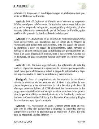 Ley 1098 de 2006 85/118 
infancia. En todo caso en las diligencias que se adelanten estará pre- sente un Defensor de Familia. 146. El Defensor de Familia en el sistema de responsa- bilidad penal para adolescentes. En todas las actuaciones del proce- so y en las etapas de indagación, investigación y del juicio, el ado- lescente deberá estar acompañado por el Defensor de Familia, quien verificará la garantía de los derechos del adolescente. 147. Audiencias en el sistema de responsabilidad penal para adolescentes. Las audiencias que se surtan en el proceso de responsabilidad penal para adolescentes, ante los jueces de control de garantías y ante los jueces de conocimiento, serán cerradas al público si el juez considera que la publicidad del procedimiento ex- pone a un daño psicológico al niño, niña o adolescente. Cuando así lo disponga, en ellas solamente podrán intervenir los sujetos proce- sales. 148. Carácter especializado. La aplicación de esta ley tanto en el proceso como en la ejecución de medidas por responsabi- lidad penal para adolescentes, estará a cargo de autoridades y órga- nos especializados en materia de infancia y adolescencia. . Para el cumplimiento de las medidas de restableci- miento de derechos de los menores de 14 años y ejecución de san- ciones impuestas a los adolescentes de 14 a 16 años y de 16 a 18 años que cometan delitos, el ICBF diseñará los lineamientos de los programas especializados en los que tendrán prevalencia los princi- pios de política pública de fortalecimiento a la familia de conformi- dad con la Constitución Política y los Tratados, Convenios y Reglas Internacionales que rigen la materia. 149. Presunción de edad. Cuando exista duda en rela- ción con la edad del adolescente y mientras la autoridad pericial competente lo define, se presume que es menor de 18 años. En todo caso se presumirá la edad inferior.  