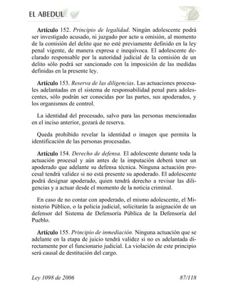 Ley 1098 de 2006 87/118 
152. Principio de legalidad. Ningún adolescente podrá ser investigado acusado, ni juzgado por acto u omisión, al momento de la comisión del delito que no esté previamente definido en la ley penal vigente, de manera expresa e inequívoca. El adolescente de- clarado responsable por la autoridad judicial de la comisión de un delito sólo podrá ser sancionado con la imposición de las medidas definidas en la presente ley. 153. Reserva de las diligencias. Las actuaciones procesa- les adelantadas en el sistema de responsabilidad penal para adoles- centes, sólo podrán ser conocidas por las partes, sus apoderados, y los organismos de control. 
La identidad del procesado, salvo para las personas mencionadas en el inciso anterior, gozará de reserva. 
Queda prohibido revelar la identidad o imagen que permita la identificación de las personas procesadas. 154. Derecho de defensa. El adolescente durante toda la actuación procesal y aún antes de la imputación deberá tener un apoderado que adelante su defensa técnica. Ninguna actuación pro- cesal tendrá validez si no está presente su apoderado. El adolescente podrá designar apoderado, quien tendrá derecho a revisar las dili- gencias y a actuar desde el momento de la noticia criminal. 
En caso de no contar con apoderado, el mismo adolescente, el Mi- nisterio Público, o la policía judicial, solicitarán la asignación de un defensor del Sistema de Defensoría Pública de la Defensoría del Pueblo. 155. Principio de inmediación. Ninguna actuación que se adelante en la etapa de juicio tendrá validez si no es adelantada di- rectamente por el funcionario judicial. La violación de este principio será causal de destitución del cargo.  