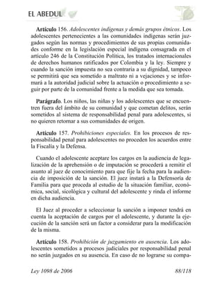 Ley 1098 de 2006 88/118 
156. Adolescentes indígenas y demás grupos étnicos. Los adolescentes pertenecientes a las comunidades indígenas serán juz- gados según las normas y procedimientos de sus propias comunida- des conforme en la legislación especial indígena consagrada en el artículo 246 de la Constitución Política, los tratados internacionales de derechos humanos ratificados por Colombia y la ley. Siempre y cuando la sanción impuesta no sea contraria a su dignidad, tampoco se permitirá que sea sometido a maltrato ni a vejaciones y se infor- mará a la autoridad judicial sobre la actuación o procedimiento a se- guir por parte de la comunidad frente a la medida que sea tomada. . Los niños, las niñas y los adolescentes que se encuen- tren fuera del ámbito de su comunidad y que cometan delitos, serán sometidos al sistema de responsabilidad penal para adolescentes, si no quieren retornar a sus comunidades de origen. 157. Prohibiciones especiales. En los procesos de res- ponsabilidad penal para adolescentes no proceden los acuerdos entre la Fiscalía y la Defensa. 
Cuando el adolescente aceptare los cargos en la audiencia de lega- lización de la aprehensión o de imputación se procederá a remitir el asunto al juez de conocimiento para que fije la fecha para la audien- cia de imposición de la sanción. El juez instará a la Defensoría de Familia para que proceda al estudio de la situación familiar, econó- mica, social, sicológica y cultural del adolescente y rinda el informe en dicha audiencia. 
El Juez al proceder a seleccionar la sanción a imponer tendrá en cuenta la aceptación de cargos por el adolescente, y durante la eje- cución de la sanción será un factor a considerar para la modificación de la misma. 158. Prohibición de juzgamiento en ausencia. Los ado- lescentes sometidos a procesos judiciales por responsabilidad penal no serán juzgados en su ausencia. En caso de no lograrse su compa-  