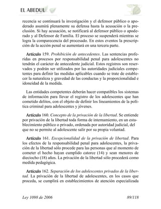 Ley 1098 de 2006 89/118 
recencia se continuará la investigación y el defensor público o apo- derado asumirá plenamente su defensa hasta la acusación o la pre- clusión. Si hay acusación, se notificará al defensor público o apode- rado y al Defensor de Familia. El proceso se suspenderá mientras se logra la comparecencia del procesado. En estos eventos la prescrip- ción de la acción penal se aumentará en una tercera parte. 159. Prohibición de antecedentes. Las sentencias profe- ridas en procesos por responsabilidad penal para adolescentes no tendrán el carácter de antecedente judicial. Estos registros son reser- vados y podrán ser utilizados por las autoridades judiciales compe- tentes para definir las medidas aplicables cuando se trate de estable- cer la naturaleza y gravedad de las conductas y la proporcionalidad e idoneidad de la medida. 
Las entidades competentes deberán hacer compatibles los sistemas de información para llevar el registro de los adolescentes que han cometido delitos, con el objeto de definir los lineamientos de la polí- tica criminal para adolescentes y jóvenes. 160. Concepto de la privación de la libertad. Se entiende por privación de la libertad toda forma de internamiento, en un esta- blecimiento público o privado, ordenada por autoridad judicial, del que no se permite al adolescente salir por su propia voluntad. 161. Excepcionalidad de la privación de libertad. Para los efectos de la responsabilidad penal para adolescentes, la priva- ción de la libertad sólo procede para las personas que al momento de cometer el hecho hayan cumplido catorce (14) y sean menores de dieciocho (18) años. La privación de la libertad sólo procederá como medida pedagógica. 162. Separación de los adolescentes privados de la liber- tad. La privación de la libertad de adolescentes, en los casos que proceda, se cumplirá en establecimientos de atención especializada  