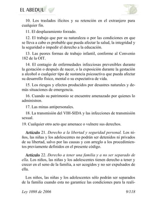 Ley 1098 de 2006 9/118 
10. Los traslados ilícitos y su retención en el extranjero para cualquier fin. 
11. El desplazamiento forzado. 
12. El trabajo que por su naturaleza o por las condiciones en que se lleva a cabo es probable que pueda afectar la salud, la integridad y la seguridad o impedir el derecho a la educación. 
13. Las peores formas de trabajo infantil, conforme al Convenio 182 de la OIT. 
14. El contagio de enfermedades infecciosas prevenibles durante la gestación o después de nacer, o la exposición durante la gestación a alcohol o cualquier tipo de sustancia psicoactiva que pueda afectar su desarrollo físico, mental o su expectativa de vida. 
15. Los riesgos y efectos producidos por desastres naturales y de- más situaciones de emergencia. 
16. Cuando su patrimonio se encuentre amenazado por quienes lo administren. 
17. Las minas antipersonales. 
18. La transmisión del VIH-SIDA y las infecciones de transmisión sexual. 
19. Cualquier otro acto que amenace o vulnere sus derechos. 21. Derecho a la libertad y seguridad personal. Los ni- ños, las niñas y los adolescentes no podrán ser detenidos ni privados de su libertad, salvo por las causas y con arreglo a los procedimien- tos previamente definidos en el presente código. 22. Derecho a tener una familia y a no ser separado de ella. Los niños, las niñas y los adolescentes tienen derecho a tener y crecer en el seno de la familia, a ser acogidos y no ser expulsados de ella. 
Los niños, las niñas y los adolescentes sólo podrán ser separados de la familia cuando esta no garantice las condiciones para la reali-  