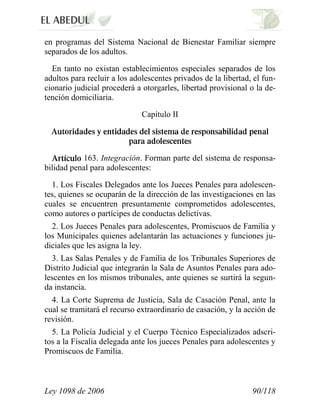 Ley 1098 de 2006 90/118 
en programas del Sistema Nacional de Bienestar Familiar siempre separados de los adultos. 
En tanto no existan establecimientos especiales separados de los adultos para recluir a los adolescentes privados de la libertad, el fun- cionario judicial procederá a otorgarles, libertad provisional o la de- tención domiciliaria. 
Capítulo II 163. Integración. Forman parte del sistema de responsa- bilidad penal para adolescentes: 
1. Los Fiscales Delegados ante los Jueces Penales para adolescen- tes, quienes se ocuparán de la dirección de las investigaciones en las cuales se encuentren presuntamente comprometidos adolescentes, como autores o partícipes de conductas delictivas. 
2. Los Jueces Penales para adolescentes, Promiscuos de Familia y los Municipales quienes adelantarán las actuaciones y funciones ju- diciales que les asigna la ley. 
3. Las Salas Penales y de Familia de los Tribunales Superiores de Distrito Judicial que integrarán la Sala de Asuntos Penales para ado- lescentes en los mismos tribunales, ante quienes se surtirá la segun- da instancia. 
4. La Corte Suprema de Justicia, Sala de Casación Penal, ante la cual se tramitará el recurso extraordinario de casación, y la acción de revisión. 
5. La Policía Judicial y el Cuerpo Técnico Especializados adscri- tos a la Fiscalía delegada ante los jueces Penales para adolescentes y Promiscuos de Familia.  