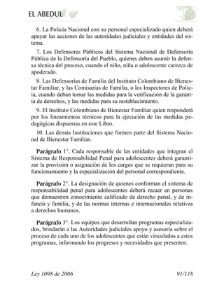 Ley 1098 de 2006 91/118 
6. La Policía Nacional con su personal especializado quien deberá apoyar las acciones de las autoridades judiciales y entidades del sis- tema. 
7. Los Defensores Públicos del Sistema Nacional de Defensoría Pública de la Defensoría del Pueblo, quienes deben asumir la defen- sa técnica del proceso, cuando el niño, niña o adolescente carezca de apoderado. 
8. Las Defensorías de Familia del Instituto Colombiano de Bienes- tar Familiar, y las Comisarías de Familia, o los Inspectores de Polic- ía, cuando deban tomar las medidas para la verificación de la garant- ía de derechos, y las medidas para su restablecimiento. 
9. El Instituto Colombiano de Bienestar Familiar quien responderá por los lineamientos técnicos para la ejecución de las medidas pe- dagógicas dispuestas en este Libro. 
10. Las demás Instituciones que formen parte del Sistema Nacio- nal de Bienestar Familiar. 1°. Cada responsable de las entidades que integran el Sistema de Responsabilidad Penal para adolescentes deberá garanti- zar la provisión o asignación de los cargos que se requieran para su funcionamiento y la especialización del personal correspondiente. 2°. La designación de quienes conforman el sistema de responsabilidad penal para adolescentes deberá recaer en personas que demuestren conocimiento calificado de derecho penal, y de in- fancia y familia, y de las normas internas e internacionales relativas a derechos humanos. 3°. Los equipos que desarrollan programas especializa- dos, brindarán a las Autoridades judiciales apoyo y asesoría sobre el proceso de cada uno de los adolescentes que están vinculados a estos programas, informando los progresos y necesidades que presenten.  