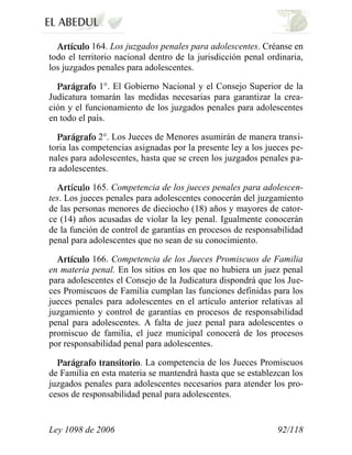 Ley 1098 de 2006 92/118 
164. Los juzgados penales para adolescentes. Créanse en todo el territorio nacional dentro de la jurisdicción penal ordinaria, los juzgados penales para adolescentes. 1°. El Gobierno Nacional y el Consejo Superior de la Judicatura tomarán las medidas necesarias para garantizar la crea- ción y el funcionamiento de los juzgados penales para adolescentes en todo el país. 2°. Los Jueces de Menores asumirán de manera transi- toria las competencias asignadas por la presente ley a los jueces pe- nales para adolescentes, hasta que se creen los juzgados penales pa- ra adolescentes. 165. Competencia de los jueces penales para adolescen- tes. Los jueces penales para adolescentes conocerán del juzgamiento de las personas menores de dieciocho (18) años y mayores de cator- ce (14) años acusadas de violar la ley penal. Igualmente conocerán de la función de control de garantías en procesos de responsabilidad penal para adolescentes que no sean de su conocimiento. 166. Competencia de los Jueces Promiscuos de Familia en materia penal. En los sitios en los que no hubiera un juez penal para adolescentes el Consejo de la Judicatura dispondrá que los Jue- ces Promiscuos de Familia cumplan las funciones definidas para los jueces penales para adolescentes en el artículo anterior relativas al juzgamiento y control de garantías en procesos de responsabilidad penal para adolescentes. A falta de juez penal para adolescentes o promiscuo de familia, el juez municipal conocerá de los procesos por responsabilidad penal para adolescentes. . La competencia de los Jueces Promiscuos de Familia en esta materia se mantendrá hasta que se establezcan los juzgados penales para adolescentes necesarios para atender los pro- cesos de responsabilidad penal para adolescentes.  