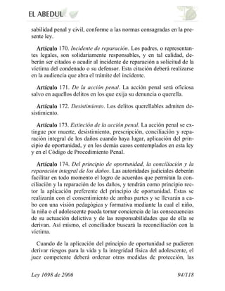 Ley 1098 de 2006 94/118 
sabilidad penal y civil, conforme a las normas consagradas en la pre- sente ley. 170. Incidente de reparación. Los padres, o representan- tes legales, son solidariamente responsables, y en tal calidad, de- berán ser citados o acudir al incidente de reparación a solicitud de la víctima del condenado o su defensor. Esta citación deberá realizarse en la audiencia que abra el trámite del incidente. 171. De la acción penal. La acción penal será oficiosa salvo en aquellos delitos en los que exija su denuncia o querella. 172. Desistimiento. Los delitos querellables admiten de- sistimiento. 173. Extinción de la acción penal. La acción penal se ex- tingue por muerte, desistimiento, prescripción, conciliación y repa- ración integral de los daños cuando haya lugar, aplicación del prin- cipio de oportunidad, y en los demás casos contemplados en esta ley y en el Código de Procedimiento Penal. 174. Del principio de oportunidad, la conciliación y la reparación integral de los daños. Las autoridades judiciales deberán facilitar en todo momento el logro de acuerdos que permitan la con- ciliación y la reparación de los daños, y tendrán como principio rec- tor la aplicación preferente del principio de oportunidad. Estas se realizarán con el consentimiento de ambas partes y se llevarán a ca- bo con una visión pedagógica y formativa mediante la cual el niño, la niña o el adolescente pueda tomar conciencia de las consecuencias de su actuación delictiva y de las responsabilidades que de ella se derivan. Así mismo, el conciliador buscará la reconciliación con la víctima. 
Cuando de la aplicación del principio de oportunidad se pudieren derivar riesgos para la vida y la integridad física del adolescente, el juez competente deberá ordenar otras medidas de protección, las  