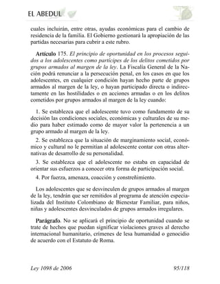 Ley 1098 de 2006 95/118 
cuales incluirán, entre otras, ayudas económicas para el cambio de residencia de la familia. El Gobierno gestionará la apropiación de las partidas necesarias para cubrir a este rubro. 175. El principio de oportunidad en los procesos segui- dos a los adolescentes como partícipes de los delitos cometidos por grupos armados al margen de la ley. La Fiscalía General de la Na- ción podrá renunciar a la persecución penal, en los casos en que los adolescentes, en cualquier condición hayan hecho parte de grupos armados al margen de la ley, o hayan participado directa o indirec- tamente en las hostilidades o en acciones armadas o en los delitos cometidos por grupos armados al margen de la ley cuando: 
1. Se establezca que el adolescente tuvo como fundamento de su decisión las condiciones sociales, económicas y culturales de su me- dio para haber estimado como de mayor valor la pertenencia a un grupo armado al margen de la ley. 
2. Se establezca que la situación de marginamiento social, econó- mico y cultural no le permitían al adolescente contar con otras alter- nativas de desarrollo de su personalidad. 
3. Se establezca que el adolescente no estaba en capacidad de orientar sus esfuerzos a conocer otra forma de participación social. 
4. Por fuerza, amenaza, coacción y constreñimiento. 
Los adolescentes que se desvinculen de grupos armados al margen de la ley, tendrán que ser remitidos al programa de atención especia- lizada del Instituto Colombiano de Bienestar Familiar, para niños, niñas y adolescentes desvinculados de grupos armados irregulares. . No se aplicará el principio de oportunidad cuando se trate de hechos que puedan significar violaciones graves al derecho internacional humanitario, crímenes de lesa humanidad o genocidio de acuerdo con el Estatuto de Roma.  