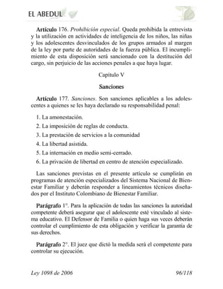 Ley 1098 de 2006 96/118 
176. Prohibición especial. Queda prohibida la entrevista y la utilización en actividades de inteligencia de los niños, las niñas y los adolescentes desvinculados de los grupos armados al margen de la ley por parte de autoridades de la fuerza pública. El incumpli- miento de esta disposición será sancionado con la destitución del cargo, sin perjuicio de las acciones penales a que haya lugar. 
Capítulo V 177. Sanciones. Son sanciones aplicables a los adoles- centes a quienes se les haya declarado su responsabilidad penal: 
1. La amonestación. 
2. La imposición de reglas de conducta. 
3. La prestación de servicios a la comunidad 
4. La libertad asistida. 
5. La internación en medio semi-cerrado. 
6. La privación de libertad en centro de atención especializado. 
Las sanciones previstas en el presente artículo se cumplirán en programas de atención especializados del Sistema Nacional de Bien- estar Familiar y deberán responder a lineamientos técnicos diseña- dos por el Instituto Colombiano de Bienestar Familiar. 1°. Para la aplicación de todas las sanciones la autoridad competente deberá asegurar que el adolescente esté vinculado al siste- ma educativo. El Defensor de Familia o quien haga sus veces deberán controlar el cumplimiento de esta obligación y verificar la garantía de sus derechos. 2°. El juez que dictó la medida será el competente para controlar su ejecución.  
