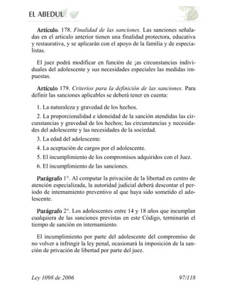 Ley 1098 de 2006 97/118 
. 178. Finalidad de las sanciones. Las sanciones señala- das en el artículo anterior tienen una finalidad protectora, educativa y restaurativa, y se aplicarán con el apoyo de la familia y de especia- listas. 
El juez podrá modificar en función de ¡as circunstancias indivi- duales del adolescente y sus necesidades especiales las medidas im- puestas. 179. Criterios para la definición de las sanciones. Para definir las sanciones aplicables se deberá tener en cuenta: 
1. La naturaleza y gravedad de los hechos. 
2. La proporcionalidad e idoneidad de la sanción atendidas las cir- cunstancias y gravedad de los hechos; las circunstancias y necesida- des del adolescente y las necesidades de la sociedad. 
3. La edad del adolescente. 
4. La aceptación de cargos por el adolescente. 
5. El incumplimiento de los compromisos adquiridos con el Juez. 
6. El incumplimiento de las sanciones. 1°. Al computar la privación de la libertad en centro de atención especializada, la autoridad judicial deberá descontar el per- íodo de internamiento preventivo al que haya sido sometido el ado- lescente. 2°. Los adolescentes entre 14 y 18 años que incumplan cualquiera de las sanciones previstas en este Código, terminarán el tiempo de sanción en internamiento. 
El incumplimiento por parte del adolescente del compromiso de no volver a infringir la ley penal, ocasionará la imposición de la san- ción de privación de libertad por parte del juez.  