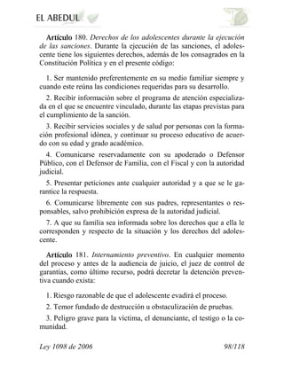 Ley 1098 de 2006 98/118 
180. Derechos de los adolescentes durante la ejecución de las sanciones. Durante la ejecución de las sanciones, el adoles- cente tiene los siguientes derechos, además de los consagrados en la Constitución Política y en el presente código: 
1. Ser mantenido preferentemente en su medio familiar siempre y cuando este reúna las condiciones requeridas para su desarrollo. 
2. Recibir información sobre el programa de atención especializa- da en el que se encuentre vinculado, durante las etapas previstas para el cumplimiento de la sanción. 
3. Recibir servicios sociales y de salud por personas con la forma- ción profesional idónea, y continuar su proceso educativo de acuer- do con su edad y grado académico. 
4. Comunicarse reservadamente con su apoderado o Defensor Público, con el Defensor de Familia, con el Fiscal y con la autoridad judicial. 
5. Presentar peticiones ante cualquier autoridad y a que se le ga- rantice la respuesta. 
6. Comunicarse libremente con sus padres, representantes o res- ponsables, salvo prohibición expresa de la autoridad judicial. 
7. A que su familia sea informada sobre los derechos que a ella le corresponden y respecto de la situación y los derechos del adoles- cente. 181. Internamiento preventivo. En cualquier momento del proceso y antes de la audiencia de juicio, el juez de control de garantías, como último recurso, podrá decretar la detención preven- tiva cuando exista: 
1. Riesgo razonable de que el adolescente evadirá el proceso. 
2. Temor fundado de destrucción u obstaculización de pruebas. 
3. Peligro grave para la víctima, el denunciante, el testigo o la co- munidad.  