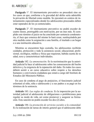 Ley 1098 de 2006 99/118 
1°. El internamiento preventivo no procederá sino en los casos en que, conforme a la gravedad del delito sería admisible la privación de libertad como medida. Se ejecutará en centros de in- ternamiento especializados donde los adolescentes procesados deben estar separados de los ya sentenciados. 2°. El internamiento preventivo no podrá exceder de cuatro meses, prorrogable con motivación, por un mes más. Si cum- plido este término el juicio no ha concluido por sentencia condenato- ria, el Juez que conozca del mismo lo hará cesar, sustituyéndola por otra medida como la asignación a una familia, el traslado a un hogar o a una institución educativa. 
Mientras se encuentren bajo custodia, los adolescentes recibirán cuidados, protección y toda la asistencia social, educacional, profe- sional, sicológica, médica y física que requieran, habida cuenta de su edad, sexo y características individuales. 182. La amonestación. Es la recriminación que la autori- dad judicial le hace al adolescente sobre las consecuencias del hecho delictivo y la exigencia de la reparación del daño. En todos los casos deberá asistir a un curso educativo sobre respeto a los derechos humanos y convivencia ciudadana que estará a cargo del Instituto de Estudios del Ministerio Público. 
En caso de condena al pago de perjuicios, el funcionario judicial exhortará al niño, niña o adolescente y a sus padres a su pago en los términos de la sentencia. 183. Las reglas de conducta. Es la imposición por la au- toridad judicial al adolescente de obligaciones o prohibiciones para regular su modo de vida, así como promover y asegurar su forma- ción. Esta sanción no podrá exceder los dos (2) años. 184. La prestación de servicios sociales a la comunidad. Es la realización de tareas de interés general que el adolescente debe  