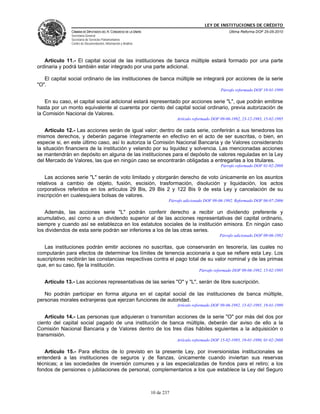 LEY DE INSTITUCIONES DE CRÉDITO
               CÁMARA DE DIPUTADOS DEL H. CONGRESO DE LA UNIÓN                                          Última Reforma DOF 25-05-2010
               Secretaría General
               Secretaría de Servicios Parlamentarios
               Centro de Documentación, Información y Análisis




   Artículo 11.- El capital social de las instituciones de banca múltiple estará formado por una parte
ordinaria y podrá también estar integrado por una parte adicional.

   El capital social ordinario de las instituciones de banca múltiple se integrará por acciones de la serie
"O".
                                                                                                    Párrafo reformado DOF 19-01-1999

    En su caso, el capital social adicional estará representado por acciones serie "L", que podrán emitirse
hasta por un monto equivalente al cuarenta por ciento del capital social ordinario, previa autorización de
la Comisión Nacional de Valores.
                                                                             Artículo reformado DOF 09-06-1992, 23-12-1993, 15-02-1995

    Artículo 12.- Las acciones serán de igual valor; dentro de cada serie, conferirán a sus tenedores los
mismos derechos, y deberán pagarse íntegramente en efectivo en el acto de ser suscritas, o bien, en
especie si, en este último caso, así lo autoriza la Comisión Nacional Bancaria y de Valores considerando
la situación financiera de la institución y velando por su liquidez y solvencia. Las mencionadas acciones
se mantendrán en depósito en alguna de las instituciones para el depósito de valores reguladas en la Ley
del Mercado de Valores, las que en ningún caso se encontrarán obligadas a entregarlas a los titulares.
                                                                                                    Párrafo reformado DOF 01-02-2008

    Las acciones serie "L" serán de voto limitado y otorgarán derecho de voto únicamente en los asuntos
relativos a cambio de objeto, fusión, escisión, trasformación, disolución y liquidación, los actos
corporativos referidos en los artículos 29 Bis, 29 Bis 2 y 122 Bis 9 de esta Ley y cancelación de su
inscripción en cualesquiera bolsas de valores.
                                                                         Párrafo adicionado DOF 09-06-1992. Reformado DOF 06-07-2006

    Además, las acciones serie "L" podrán conferir derecho a recibir un dividendo preferente y
acumulativo, así como a un dividendo superior al de las acciones representativas del capital ordinario,
siempre y cuando así se establezca en los estatutos sociales de la institución emisora. En ningún caso
los dividendos de esta serie podrán ser inferiores a los de las otras series.
                                                                                                   Párrafo adicionado DOF 09-06-1992

   Las instituciones podrán emitir acciones no suscritas, que conservarán en tesorería, las cuales no
computarán para efectos de determinar los límites de tenencia accionaria a que se refiere esta Ley. Los
suscriptores recibirán las constancias respectivas contra el pago total de su valor nominal y de las primas
que, en su caso, fije la institución.
                                                                                        Párrafo reformado DOF 09-06-1992, 15-02-1995

   Artículo 13.- Las acciones representativas de las series "O" y "L", serán de libre suscripción.

   No podrán participar en forma alguna en el capital social de las instituciones de banca múltiple,
personas morales extranjeras que ejerzan funciones de autoridad.
                                                                             Artículo reformado DOF 09-06-1992, 15-02-1995, 19-01-1999

   Artículo 14.- Las personas que adquieran o transmitan acciones de la serie "O" por más del dos por
ciento del capital social pagado de una institución de banca múltiple, deberán dar aviso de ello a la
Comisión Nacional Bancaria y de Valores dentro de los tres días hábiles siguientes a la adquisición o
transmisión.
                                                                             Artículo reformado DOF 15-02-1995, 19-01-1999, 01-02-2008

   Artículo 15.- Para efectos de lo previsto en la presente Ley, por inversionistas institucionales se
entenderá a las instituciones de seguros y de fianzas, únicamente cuando inviertan sus reservas
técnicas; a las sociedades de inversión comunes y a las especializadas de fondos para el retiro; a los
fondos de pensiones o jubilaciones de personal, complementarios a los que establece la Ley del Seguro



                                                                 10 de 237
 
