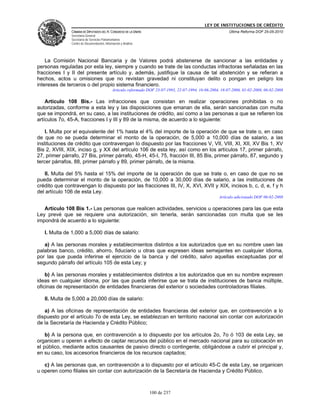 LEY DE INSTITUCIONES DE CRÉDITO
               CÁMARA DE DIPUTADOS DEL H. CONGRESO DE LA UNIÓN                                               Última Reforma DOF 25-05-2010
               Secretaría General
               Secretaría de Servicios Parlamentarios
               Centro de Documentación, Información y Análisis




    La Comisión Nacional Bancaria y de Valores podrá abstenerse de sancionar a las entidades y
personas reguladas por esta ley, siempre y cuando se trate de las conductas infractoras señaladas en las
fracciones I y II del presente artículo y, además, justifique la causa de tal abstención y se refieran a
hechos, actos u omisiones que no revistan gravedad ni constituyan delito o pongan en peligro los
intereses de terceros o del propio sistema financiero.
                                              Articulo reformado DOF 23-07-1993, 22-07-1994, 16-06-2004, 18-07-2006, 01-02-2008, 06-02-2008

    Artículo 108 Bis.- Las infracciones que consistan en realizar operaciones prohibidas o no
autorizadas, conforme a esta ley y las disposiciones que emanan de ella, serán sancionadas con multa
que se impondrá, en su caso, a las instituciones de crédito, así como a las personas a que se refieren los
artículos 7o, 45-A, fracciones I y III y 89 de la misma, de acuerdo a lo siguiente:

    I. Multa por el equivalente del 1% hasta el 4% del importe de la operación de que se trate o, en caso
de que no se pueda determinar el monto de la operación, de 5,000 a 10,000 días de salario, a las
instituciones de crédito que contravengan lo dispuesto por las fracciones V, VII, VIII, XI, XII, XV Bis 1, XV
Bis 2, XVIII, XIX, inciso g, y XX del artículo 106 de esta ley, así como en los artículos 17, primer párrafo,
27, primer párrafo, 27 Bis, primer párrafo, 45-H, 45-I, 75, fracción III, 85 Bis, primer párrafo, 87, segundo y
tercer párrafos, 88, primer párrafo y 89, primer párrafo, de la misma.

   II. Multa del 5% hasta el 15% del importe de la operación de que se trate o, en caso de que no se
pueda determinar el monto de la operación, de 10,000 a 30,000 días de salario, a las instituciones de
crédito que contravengan lo dispuesto por las fracciones III, IV, X, XVI, XVII y XIX, incisos b, c, d, e, f y h
del artículo 106 de esta Ley.
                                                                                                        Artículo adicionado DOF 06-02-2008

   Artículo 108 Bis 1.- Las personas que realicen actividades, servicios u operaciones para las que esta
Ley prevé que se requiere una autorización, sin tenerla, serán sancionadas con multa que se les
impondrá de acuerdo a lo siguiente:

   I. Multa de 1,000 a 5,000 días de salario:

   a) A las personas morales y establecimientos distintos a los autorizados que en su nombre usen las
palabras banco, crédito, ahorro, fiduciario u otras que expresen ideas semejantes en cualquier idioma,
por las que pueda inferirse el ejercicio de la banca y del crédito, salvo aquellas exceptuadas por el
segundo párrafo del artículo 105 de esta Ley; y

    b) A las personas morales y establecimientos distintos a los autorizados que en su nombre expresen
ideas en cualquier idioma, por las que pueda inferirse que se trata de instituciones de banca múltiple,
oficinas de representación de entidades financieras del exterior o sociedades controladoras filiales.

   II. Multa de 5,000 a 20,000 días de salario:

   a) A las oficinas de representación de entidades financieras del exterior que, en contravención a lo
dispuesto por el artículo 7o de esta Ley, se establezcan en territorio nacional sin contar con autorización
de la Secretaría de Hacienda y Crédito Público;

    b) A la persona que, en contravención a lo dispuesto por los artículos 2o, 7o ó 103 de esta Ley, se
organicen u operen a efecto de captar recursos del público en el mercado nacional para su colocación en
el público, mediante actos causantes de pasivo directo o contingente, obligándose a cubrir el principal y,
en su caso, los accesorios financieros de los recursos captados;

   c) A las personas que, en contravención a lo dispuesto por el artículo 45-C de esta Ley, se organicen
u operen como filiales sin contar con autorización de la Secretaría de Hacienda y Crédito Público.



                                                                  100 de 237
 