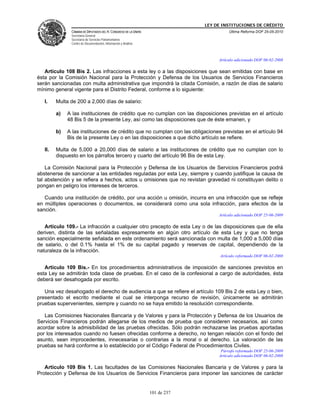 LEY DE INSTITUCIONES DE CRÉDITO
               CÁMARA DE DIPUTADOS DEL H. CONGRESO DE LA UNIÓN                          Última Reforma DOF 25-05-2010
               Secretaría General
               Secretaría de Servicios Parlamentarios
               Centro de Documentación, Información y Análisis



                                                                                   Artículo adicionado DOF 06-02-2008

   Artículo 108 Bis 2. Las infracciones a esta ley o a las disposiciones que sean emitidas con base en
ésta por la Comisión Nacional para la Protección y Defensa de los Usuarios de Servicios Financieros
serán sancionadas con multa administrativa que impondrá la citada Comisión, a razón de días de salario
mínimo general vigente para el Distrito Federal, conforme a lo siguiente:

   I.    Multa de 200 a 2,000 días de salario:

         a)   A las instituciones de crédito que no cumplan con las disposiciones previstas en el artículo
              48 Bis 5 de la presente Ley, así como las disposiciones que de éste emanen, y

         b)   A las instituciones de crédito que no cumplan con las obligaciones previstas en el artículo 94
              Bis de la presente Ley o en las disposiciones a que dicho artículo se refiere.

   II.   Multa de 5,000 a 20,000 días de salario a las instituciones de crédito que no cumplan con lo
         dispuesto en los párrafos tercero y cuarto del artículo 96 Bis de esta Ley.

    La Comisión Nacional para la Protección y Defensa de los Usuarios de Servicios Financieros podrá
abstenerse de sancionar a las entidades reguladas por esta Ley, siempre y cuando justifique la causa de
tal abstención y se refiera a hechos, actos u omisiones que no revistan gravedad ni constituyan delito o
pongan en peligro los intereses de terceros.

   Cuando una institución de crédito, por una acción u omisión, incurra en una infracción que se refleje
en múltiples operaciones o documentos, se considerará como una sola infracción, para efectos de la
sanción.
                                                                                   Artículo adicionado DOF 25-06-2009

   Artículo 109.- La infracción a cualquier otro precepto de esta Ley o de las disposiciones que de ella
deriven, distinta de las señaladas expresamente en algún otro artículo de esta Ley y que no tenga
sanción especialmente señalada en este ordenamiento será sancionada con multa de 1,000 a 5,000 días
de salario, o del 0.1% hasta el 1% de su capital pagado y reservas de capital, dependiendo de la
naturaleza de la infracción.
                                                                                    Artículo reformado DOF 06-02-2008

   Artículo 109 Bis.- En los procedimientos administrativos de imposición de sanciones previstos en
esta Ley se admitirán toda clase de pruebas. En el caso de la confesional a cargo de autoridades, ésta
deberá ser desahogada por escrito.

   Una vez desahogado el derecho de audiencia a que se refiere el artículo 109 Bis 2 de esta Ley o bien,
presentado el escrito mediante el cual se interponga recurso de revisión, únicamente se admitirán
pruebas supervenientes, siempre y cuando no se haya emitido la resolución correspondiente.

   Las Comisiones Nacionales Bancaria y de Valores y para la Protección y Defensa de los Usuarios de
Servicios Financieros podrán allegarse de los medios de prueba que consideren necesarios, así como
acordar sobre la admisibilidad de las pruebas ofrecidas. Sólo podrán rechazarse las pruebas aportadas
por los interesados cuando no fuesen ofrecidas conforme a derecho, no tengan relación con el fondo del
asunto, sean improcedentes, innecesarias o contrarias a la moral o al derecho. La valoración de las
pruebas se hará conforme a lo establecido por el Código Federal de Procedimientos Civiles.
                                                                                    Párrafo reformado DOF 25-06-2009
                                                                                   Artículo adicionado DOF 06-02-2008

   Artículo 109 Bis 1. Las facultades de las Comisiones Nacionales Bancaria y de Valores y para la
Protección y Defensa de los Usuarios de Servicios Financieros para imponer las sanciones de carácter


                                                                 101 de 237
 