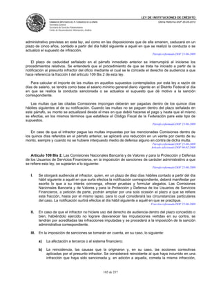 LEY DE INSTITUCIONES DE CRÉDITO
                CÁMARA DE DIPUTADOS DEL H. CONGRESO DE LA UNIÓN                          Última Reforma DOF 25-05-2010
                Secretaría General
                Secretaría de Servicios Parlamentarios
                Centro de Documentación, Información y Análisis




administrativo previstas en esta ley, así como en las disposiciones que de ella emanen, caducará en un
plazo de cinco años, contado a partir del día hábil siguiente a aquél en que se realizó la conducta o se
actualizó el supuesto de infracción.
                                                                                     Párrafo reformado DOF 25-06-2009

   El plazo de caducidad señalado en el párrafo inmediato anterior se interrumpirá al iniciarse los
procedimientos relativos. Se entenderá que el procedimiento de que se trata ha iniciado a partir de la
notificación al presunto infractor del oficio mediante el cual se le concede el derecho de audiencia a que
hace referencia la fracción I del artículo 109 Bis 2 de esta ley.

   Para calcular el importe de las multas en aquellos supuestos contemplados por esta ley a razón de
días de salario, se tendrá como base el salario mínimo general diario vigente en el Distrito Federal el día
en que se realice la conducta sancionada o se actualice el supuesto que dé motivo a la sanción
correspondiente.

   Las multas que las citadas Comisiones impongan deberán ser pagadas dentro de los quince días
hábiles siguientes al de su notificación. Cuando las multas no se paguen dentro del plazo señalado en
este párrafo, su monto se actualizará desde el mes en que debió hacerse el pago y hasta que el mismo
se efectúe, en los mismos términos que establece el Código Fiscal de la Federación para este tipo de
supuestos.
                                                                                     Párrafo reformado DOF 25-06-2009

   En caso de que el infractor pague las multas impuestas por las mencionadas Comisiones dentro de
los quince días referidos en el párrafo anterior, se aplicará una reducción en un veinte por ciento de su
monto, siempre y cuando no se hubiere interpuesto medio de defensa alguno en contra de dicha multa.
                                                                                     Párrafo reformado DOF 25-06-2009
                                                                                    Artículo adicionado DOF 06-02-2008

   Artículo 109 Bis 2. Las Comisiones Nacionales Bancaria y de Valores y para la Protección y Defensa
de los Usuarios de Servicios Financieros, en la imposición de sanciones de carácter administrativo a que
se refiere esta ley, se sujetarán a lo siguiente:
                                                                                     Párrafo reformado DOF 25-06-2009

   I.     Se otorgará audiencia al infractor, quien, en un plazo de diez días hábiles contado a partir del día
          hábil siguiente a aquél en que surta efectos la notificación correspondiente, deberá manifestar por
          escrito lo que a su interés convenga, ofrecer pruebas y formular alegatos. Las Comisiones
          Nacionales Bancaria y de Valores y para la Protección y Defensa de los Usuarios de Servicios
          Financieros, a petición de parte, podrán ampliar por una sola ocasión el plazo a que se refiere
          esta fracción, hasta por el mismo lapso, para lo cual considerará las circunstancias particulares
          del caso. La notificación surtirá efectos al día hábil siguiente a aquél en que se practique.
                                                                                    Fracción reformada DOF 25-06-2009

   II.    En caso de que el infractor no hiciere uso del derecho de audiencia dentro del plazo concedido o
          bien, habiéndolo ejercido no lograre desvanecer las imputaciones vertidas en su contra, se
          tendrán por acreditadas las infracciones imputadas y se procederá a la imposición de la sanción
          administrativa correspondiente.

   III.   En la imposición de sanciones se tomarán en cuenta, en su caso, lo siguiente:

          a)   La afectación a terceros o al sistema financiero;

          b)   La reincidencia, las causas que la originaron y, en su caso, las acciones correctivas
               aplicadas por el presunto infractor. Se considerará reincidente al que haya incurrido en una
               infracción que haya sido sancionada y, en adición a aquella, cometa la misma infracción,


                                                                  102 de 237
 