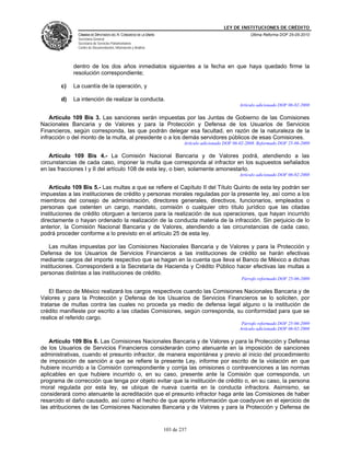 LEY DE INSTITUCIONES DE CRÉDITO
               CÁMARA DE DIPUTADOS DEL H. CONGRESO DE LA UNIÓN                                          Última Reforma DOF 25-05-2010
               Secretaría General
               Secretaría de Servicios Parlamentarios
               Centro de Documentación, Información y Análisis




             dentro de los dos años inmediatos siguientes a la fecha en que haya quedado firme la
             resolución correspondiente;

        c)   La cuantía de la operación, y

        d)   La intención de realizar la conducta.
                                                                                                   Artículo adicionado DOF 06-02-2008

    Artículo 109 Bis 3. Las sanciones serán impuestas por las Juntas de Gobierno de las Comisiones
Nacionales Bancaria y de Valores y para la Protección y Defensa de los Usuarios de Servicios
Financieros, según corresponda, las que podrán delegar esa facultad, en razón de la naturaleza de la
infracción o del monto de la multa, al presidente o a los demás servidores públicos de esas Comisiones.
                                                                         Artículo adicionado DOF 06-02-2008. Reformado DOF 25-06-2009

    Artículo 109 Bis 4.- La Comisión Nacional Bancaria y de Valores podrá, atendiendo a las
circunstancias de cada caso, imponer la multa que corresponda al infractor en los supuestos señalados
en las fracciones I y II del artículo 108 de esta ley, o bien, solamente amonestarlo.
                                                                                                   Artículo adicionado DOF 06-02-2008

    Artículo 109 Bis 5.- Las multas a que se refiere el Capítulo II del Título Quinto de esta ley podrán ser
impuestas a las instituciones de crédito y personas morales reguladas por la presente ley, así como a los
miembros del consejo de administración, directores generales, directivos, funcionarios, empleados o
personas que ostenten un cargo, mandato, comisión o cualquier otro título jurídico que las citadas
instituciones de crédito otorguen a terceros para la realización de sus operaciones, que hayan incurrido
directamente o hayan ordenado la realización de la conducta materia de la infracción. Sin perjuicio de lo
anterior, la Comisión Nacional Bancaria y de Valores, atendiendo a las circunstancias de cada caso,
podrá proceder conforme a lo previsto en el artículo 25 de esta ley.

    Las multas impuestas por las Comisiones Nacionales Bancaria y de Valores y para la Protección y
Defensa de los Usuarios de Servicios Financieros a las instituciones de crédito se harán efectivas
mediante cargos del importe respectivo que se hagan en la cuenta que lleva el Banco de México a dichas
instituciones. Corresponderá a la Secretaría de Hacienda y Crédito Público hacer efectivas las multas a
personas distintas a las instituciones de crédito.
                                                                                                    Párrafo reformado DOF 25-06-2009

    El Banco de México realizará los cargos respectivos cuando las Comisiones Nacionales Bancaria y de
Valores y para la Protección y Defensa de los Usuarios de Servicios Financieros se lo soliciten, por
tratarse de multas contra las cuales no proceda ya medio de defensa legal alguno o la institución de
crédito manifieste por escrito a las citadas Comisiones, según corresponda, su conformidad para que se
realice el referido cargo.
                                                                                                    Párrafo reformado DOF 25-06-2009
                                                                                                   Artículo adicionado DOF 06-02-2008

   Artículo 109 Bis 6. Las Comisiones Nacionales Bancaria y de Valores y para la Protección y Defensa
de los Usuarios de Servicios Financieros considerarán como atenuante en la imposición de sanciones
administrativas, cuando el presunto infractor, de manera espontánea y previo al inicio del procedimiento
de imposición de sanción a que se refiere la presente Ley, informe por escrito de la violación en que
hubiere incurrido a la Comisión correspondiente y corrija las omisiones o contravenciones a las normas
aplicables en que hubiere incurrido o, en su caso, presente ante la Comisión que corresponda, un
programa de corrección que tenga por objeto evitar que la institución de crédito o, en su caso, la persona
moral regulada por esta ley, se ubique de nueva cuenta en la conducta infractora. Asimismo, se
considerará como atenuante la acreditación que el presunto infractor haga ante las Comisiones de haber
resarcido el daño causado, así como el hecho de que aporte información que coadyuve en el ejercicio de
las atribuciones de las Comisiones Nacionales Bancaria y de Valores y para la Protección y Defensa de


                                                                 103 de 237
 