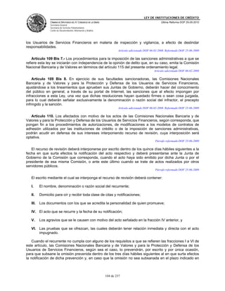 LEY DE INSTITUCIONES DE CRÉDITO
                 CÁMARA DE DIPUTADOS DEL H. CONGRESO DE LA UNIÓN                                          Última Reforma DOF 25-05-2010
                 Secretaría General
                 Secretaría de Servicios Parlamentarios
                 Centro de Documentación, Información y Análisis




los Usuarios de Servicios Financieros en materia de inspección y vigilancia, a efecto de deslindar
responsabilidades.
                                                                           Artículo adicionado DOF 06-02-2008. Reformado DOF 25-06-2009

    Artículo 109 Bis 7.- Los procedimientos para la imposición de las sanciones administrativas a que se
refiere esta ley se iniciarán con independencia de la opinión de delito que, en su caso, emita la Comisión
Nacional Bancaria y de Valores en términos del artículo 115 del presente ordenamiento legal.
                                                                                                     Artículo adicionado DOF 06-02-2008

    Artículo 109 Bis 8. En ejercicio de sus facultades sancionadoras, las Comisiones Nacionales
Bancaria y de Valores y para la Protección y Defensa de los Usuarios de Servicios Financieros,
ajustándose a los lineamientos que aprueben sus Juntas de Gobierno, deberán hacer del conocimiento
del público en general, a través de su portal de Internet, las sanciones que al efecto impongan por
infracciones a esta Ley, una vez que dichas resoluciones hayan quedado firmes o sean cosa juzgada,
para lo cual deberán señalar exclusivamente la denominación o razón social del infractor, el precepto
infringido y la sanción.
                                                                           Artículo adicionado DOF 06-02-2008. Reformado DOF 25-06-2009

   Artículo 110. Los afectados con motivo de los actos de las Comisiones Nacionales Bancaria y de
Valores y para la Protección y Defensa de los Usuarios de Servicios Financieros, según corresponda, que
pongan fin a los procedimientos de autorizaciones, de modificaciones a los modelos de contratos de
adhesión utilizados por las instituciones de crédito o de la imposición de sanciones administrativas,
podrán acudir en defensa de sus intereses interponiendo recurso de revisión, cuya interposición será
optativa.
                                                                                                      Párrafo reformado DOF 25-06-2009

   El recurso de revisión deberá interponerse por escrito dentro de los quince días hábiles siguientes a la
fecha en que surta efectos la notificación del acto respectivo y deberá presentarse ante la Junta de
Gobierno de la Comisión que corresponda, cuando el acto haya sido emitido por dicha Junta o por el
presidente de esa misma Comisión, o ante este último cuando se trate de actos realizados por otros
servidores públicos.
                                                                                                      Párrafo reformado DOF 25-06-2009

   El escrito mediante el cual se interponga el recurso de revisión deberá contener:

   I.     El nombre, denominación o razón social del recurrente;

   II.    Domicilio para oír y recibir toda clase de citas y notificaciones;

   III.   Los documentos con los que se acredita la personalidad de quien promueve;

   IV. El acto que se recurre y la fecha de su notificación;

   V.     Los agravios que se le causen con motivo del acto señalado en la fracción IV anterior, y

   VI. Las pruebas que se ofrezcan, las cuales deberán tener relación inmediata y directa con el acto
       impugnado.

    Cuando el recurrente no cumpla con alguno de los requisitos a que se refieren las fracciones I a VI de
este artículo, las Comisiones Nacionales Bancaria y de Valores y para la Protección y Defensa de los
Usuarios de Servicios Financieros, según sea el caso, lo prevendrán, por escrito y por única ocasión,
para que subsane la omisión prevenida dentro de los tres días hábiles siguientes al en que surta efectos
la notificación de dicha prevención y, en caso que la omisión no sea subsanada en el plazo indicado en



                                                                   104 de 237
 