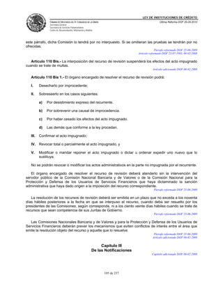 LEY DE INSTITUCIONES DE CRÉDITO
                CÁMARA DE DIPUTADOS DEL H. CONGRESO DE LA UNIÓN                                      Última Reforma DOF 25-05-2010
                Secretaría General
                Secretaría de Servicios Parlamentarios
                Centro de Documentación, Información y Análisis




este párrafo, dicha Comisión lo tendrá por no interpuesto. Si se omitieran las pruebas se tendrán por no
ofrecidas.
                                                                                                  Párrafo reformado DOF 25-06-2009
                                                                                     Artículo reformado DOF 23-07-1993, 06-02-2008

   Artículo 110 Bis.- La interposición del recurso de revisión suspenderá los efectos del acto impugnado
cuando se trate de multas.
                                                                                               Artículo adicionado DOF 06-02-2008

   Artículo 110 Bis 1.- El órgano encargado de resolver el recurso de revisión podrá:

   I.     Desecharlo por improcedente;

   II.    Sobreseerlo en los casos siguientes:

          a)   Por desistimiento expreso del recurrente.

          b)   Por sobrevenir una causal de improcedencia.

          c)   Por haber cesado los efectos del acto impugnado.

          d)   Las demás que conforme a la ley procedan.

   III.   Confirmar el acto impugnado;

   IV. Revocar total o parcialmente el acto impugnado, y

   V.     Modificar o mandar reponer el acto impugnado o dictar u ordenar expedir uno nuevo que lo
          sustituya.

   No se podrán revocar o modificar los actos administrativos en la parte no impugnada por el recurrente.

   El órgano encargado de resolver el recurso de revisión deberá atenderlo sin la intervención del
servidor público de la Comisión Nacional Bancaria y de Valores o de la Comisión Nacional para la
Protección y Defensa de los Usuarios de Servicios Financieros que haya dictaminado la sanción
administrativa que haya dado origen a la imposición del recurso correspondiente.
                                                                                                Párrafo reformado DOF 25-06-2009

   La resolución de los recursos de revisión deberá ser emitida en un plazo que no exceda a los noventa
días hábiles posteriores a la fecha en que se interpuso el recurso, cuando deba ser resuelto por los
presidentes de las Comisiones, según corresponda, ni a los ciento veinte días hábiles cuando se trate de
recursos que sean competencia de sus Juntas de Gobierno.
                                                                                                Párrafo reformado DOF 25-06-2009

   Las Comisiones Nacionales Bancaria y de Valores y para la Protección y Defensa de los Usuarios de
Servicios Financieros deberán prever los mecanismos que eviten conflictos de interés entre el área que
emite la resolución objeto del recurso y aquella que lo resuelve.
                                                                                                Párrafo reformado DOF 25-06-2009
                                                                                               Artículo adicionado DOF 06-02-2008

                                                                  Capítulo III
                                                             De las Notificaciones
                                                                                               Capítulo adicionado DOF 06-02-2008




                                                                   105 de 237
 