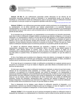 LEY DE INSTITUCIONES DE CRÉDITO
               CÁMARA DE DIPUTADOS DEL H. CONGRESO DE LA UNIÓN                          Última Reforma DOF 25-05-2010
               Secretaría General
               Secretaría de Servicios Parlamentarios
               Centro de Documentación, Información y Análisis




   Artículo 110 Bis 5.- Las notificaciones personales podrán efectuarse en las oficinas de las
autoridades financieras solamente cuando el interesado o su representante acuda a las mismas y
manifieste su conformidad en recibir las notificaciones; para lo cual quien realice la notificación levantará
por duplicado un acta que cumpla con la regulación aplicable a este tipo de actos.
                                                                                   Artículo adicionado DOF 06-02-2008

   Artículo 110 Bis 6.- Las notificaciones personales también podrán practicarse con el interesado o con
su representante, en el último domicilio que hubiere proporcionado a la autoridad financiera
correspondiente o en el último domicilio que haya señalado ante la propia autoridad en el procedimiento
administrativo de que se trate, para lo cual se levantará acta en los términos a que se refiere el penúltimo
párrafo de este artículo.

    En el supuesto de que el interesado o su representante no se encuentre en el domicilio mencionado,
quien lleve a cabo la notificación entregará citatorio a la persona que atienda la diligencia, a fin de que el
interesado o su representante lo espere a una hora fija del día hábil siguiente y en tal citatorio apercibirá
al citado que de no comparecer a la hora y el día que se fije, la notificación la practicará con quien lo
atienda o que en caso de encontrar cerrado dicho domicilio o que se nieguen a recibir la notificación
respectiva, la hará mediante instructivo conforme a lo previsto en el artículo 110 Bis 9 de esta Ley. Quien
realice la notificación levantará acta en los términos previstos en el penúltimo párrafo de este artículo.

    El citatorio de referencia deberá elaborarse por duplicado y dirigirse al interesado o a su
representante, señalando lugar y fecha de expedición, fecha y hora fija en que deberá esperar al
notificador, quien deberá asentar su nombre, cargo y firma en dicho citatorio, el objeto de la
comparecencia y el apercibimiento respectivo, así como el nombre y firma de quien lo recibe. En caso de
que esta última no quisiera firmar, se asentará tal circunstancia en el citatorio, sin que ello afecte su
validez.

    El día y hora fijados para la práctica de la diligencia motivo del citatorio, el encargado de realizar la
diligencia se apersonará en el domicilio que corresponda, y encontrando presente al citado, procederá a
levantar acta en los términos a que se refiere el penúltimo párrafo de este artículo.

   En el caso de que no comparezca el citado, la notificación se entenderá con cualquier persona que se
encuentre en el domicilio en el que se realiza la diligencia; para tales efectos se levantará acta en los
términos de este artículo.

   En todo caso, quien lleve a cabo la notificación levantará por duplicado un acta en la que hará constar,
además de las circunstancias antes señaladas, su nombre, cargo y firma, que se cercioró que se
constituyó y se apersonó en el domicilio buscado, que notificó al interesado, a su representante o
persona que atendió la diligencia, previa identificación de tales personas, el oficio en el que conste el acto
administrativo que deba notificarse, asimismo hará constar la designación de los testigos, el lugar, hora y
fecha en que se levante, datos de identificación del oficio mencionado, los medios de identificación
exhibidos, nombre del interesado, representante legal o persona que atienda la diligencia y de los
testigos designados. Si las personas que intervienen se niegan a firmar o a recibir el acta de notificación,
se hará constar dicha circunstancia en el acta, sin que esto afecte su validez.

   Para la designación de los testigos, quien efectúe la notificación requerirá al interesado, a su
representante o persona que atienda la diligencia para que los designe; en caso de negativa o que los
testigos designados no aceptaran la designación, la hará el propio notificador.
                                                                                   Artículo adicionado DOF 06-02-2008

   Artículo 110 Bis 7.- En el supuesto de que la persona encargada de realizar la notificación hiciere la
búsqueda del interesado o su representante en el domicilio a que se refiere el primer párrafo del artículo



                                                                 107 de 237
 