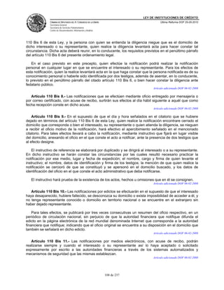 LEY DE INSTITUCIONES DE CRÉDITO
               CÁMARA DE DIPUTADOS DEL H. CONGRESO DE LA UNIÓN                          Última Reforma DOF 25-05-2010
               Secretaría General
               Secretaría de Servicios Parlamentarios
               Centro de Documentación, Información y Análisis




110 Bis 6 de esta Ley, y la persona con quien se entienda la diligencia niegue que es el domicilio de
dicho interesado o su representante, quien realice la diligencia levantará acta para hacer constar tal
circunstancia. Dicha acta deberá reunir, en lo conducente, los requisitos previstos en el penúltimo párrafo
del artículo 110 Bis 6 del presente ordenamiento legal.

   En el caso previsto en este precepto, quien efectúe la notificación podrá realizar la notificación
personal en cualquier lugar en que se encuentre el interesado o su representante. Para los efectos de
esta notificación, quien la realice levantará acta en la que haga constar que la persona notificada es de su
conocimiento personal o haberle sido identificada por dos testigos, además de asentar, en lo conducente,
lo previsto en el penúltimo párrafo del citado artículo 110 Bis 6, o bien hacer constar la diligencia ante
fedatario público.
                                                                                   Artículo adicionado DOF 06-02-2008

   Artículo 110 Bis 8.- Las notificaciones que se efectúen mediante oficio entregado por mensajería o
por correo certificado, con acuse de recibo, surtirán sus efectos al día hábil siguiente a aquél que como
fecha recepción conste en dicho acuse.
                                                                                   Artículo adicionado DOF 06-02-2008

    Artículo 110 Bis 9.- En el supuesto de que el día y hora señalados en el citatorio que se hubiere
dejado en términos del artículo 110 Bis 6 de esta Ley, quien realice la notificación encontrare cerrado el
domicilio que corresponda o bien el interesado, su representante o quien atienda la diligencia, se nieguen
a recibir el oficio motivo de la notificación, hará efectivo el apercibimiento señalado en el mencionado
citatorio. Para tales efectos llevará a cabo la notificación, mediante instructivo que fijará en lugar visible
del domicilio, anexando el oficio en el que conste el acto a notificar, ante la presencia de dos testigos que
al efecto designe.

    El instructivo de referencia se elaborará por duplicado y se dirigirá al interesado o a su representante.
En dicho instructivo se harán constar las circunstancias por las cuales resultó necesario practicar la
notificación por ese medio, lugar y fecha de expedición; el nombre, cargo y firma de quien levante el
instructivo; el nombre, datos de identificación y firma de los testigos; la mención de que quien realice la
notificación se cercioró de que se constituyó y se apersonó en el domicilio buscado, y los datos de
identificación del oficio en el que conste el acto administrativo que deba notificarse.

   El instructivo hará prueba de la existencia de los actos, hechos u omisiones que en él se consignen.
                                                                                   Artículo adicionado DOF 06-02-2008

   Artículo 110 Bis 10.- Las notificaciones por edictos se efectuarán en el supuesto de que el interesado
haya desaparecido, hubiere fallecido, se desconozca su domicilio o exista imposibilidad de acceder a él, y
no tenga representante conocido o domicilio en territorio nacional o se encuentre en el extranjero sin
haber dejado representante.

    Para tales efectos, se publicará por tres veces consecutivas un resumen del oficio respectivo, en un
periódico de circulación nacional, sin perjuicio de que la autoridad financiera que notifique difunda el
edicto en la página electrónica de la red mundial denominada Internet que corresponda a la autoridad
financiera que notifique; indicando que el oficio original se encuentra a su disposición en el domicilio que
también se señalará en dicho edicto.
                                                                                   Artículo adicionado DOF 06-02-2008

   Artículo 110 Bis 11.- Las notificaciones por medios electrónicos, con acuse de recibo, podrán
realizarse siempre y cuando el interesado o su representante así lo haya aceptado o solicitado
expresamente por escrito a las autoridades financieras a través de los sistemas automatizados y
mecanismos de seguridad que las mismas establezcan.
                                                                                   Artículo adicionado DOF 06-02-2008




                                                                 108 de 237
 