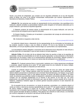 LEY DE INSTITUCIONES DE CRÉDITO
               CÁMARA DE DIPUTADOS DEL H. CONGRESO DE LA UNIÓN                                            Última Reforma DOF 25-05-2010
               Secretaría General
               Secretaría de Servicios Parlamentarios
               Centro de Documentación, Información y Análisis




Social y de primas de antigüedad, que cumplan con los requisitos señalados en la Ley del Impuesto
sobre la Renta, así como a los demás inversionistas institucionales que autorice expresamente la
Secretaría de Hacienda y Crédito Público.
                                                                   Artículo reformado DOF 09-06-1992, 15-02-1995, 23-05-1996, 04-06-2001

    Artículo 16.- Las personas que acudan en representación de los accionistas a las asambleas de la
institución, deberán acreditar su personalidad mediante poder otorgado en formularios elaborados por la
propia institución, que reúna los requisitos siguientes:

       I. Deberán contener de manera notoria, la denominación de la propia institución, así como las
   instrucciones del otorgante para el ejercicio del poder;

      II. Estarán foliados y firmados por el secretario o prosecretario del consejo de administración con
   anterioridad a su entrega, y

      III.- Contendrán el respectivo orden del día.
                                                                                                     Fracción reformada DOF 04-06-2001

   La institución deberá tener a disposición de los representantes de los accionistas los formularios de
los poderes, durante el plazo a que se refiere el artículo 173 de la Ley General de Sociedades
Mercantiles, a fin de que aquéllos puedan hacerlos llegar con oportunidad a sus representados.

    Los escrutadores estarán obligados a cerciorarse de la observancia de lo dispuesto en este artículo e
informar sobre ello a la asamblea, lo que se hará constar en el acta respectiva.

    Artículo 16 Bis.- En el orden del día se deberán listar todos los asuntos a tratar en la asamblea de
accionistas, incluso los comprendidos en el rubro de asuntos generales. La documentación e información
relacionada con los temas a tratar en la correspondiente asamblea de accionistas, deberán ponerse a
disposición de los accionistas por lo menos con quince días de anticipación a su celebración.
                                                                                                     Artículo adicionado DOF 04-06-2001

   Artículo 17.- Cualquier persona física o moral podrá, mediante una o varias operaciones simultáneas
o sucesivas, adquirir acciones de la serie "O" del capital social de una institución de banca múltiple,
siempre y cuando se sujete a lo dispuesto por este artículo.

    Cuando se pretenda adquirir directa o indirectamente más del cinco por ciento del capital social
ordinario pagado, o bien, otorgar garantía sobre las acciones que representen dicho porcentaje, se
deberá obtener previamente la autorización de la Comisión Nacional Bancaria y de Valores, la que podrá
otorgarla discrecionalmente, para lo cual deberá escuchar la opinión del Banco de México. En estos
casos, las personas que pretendan realizar la adquisición o afectación mencionada deberán acreditar que
cumplen con los requisitos establecidos en la fracción II del artículo 10 de esta Ley, así como
proporcionar a la propia Comisión la información que, para tal efecto y previo acuerdo de su Junta de
Gobierno, establezca mediante reglas de carácter general buscando preservar el sano desarrollo del
sistema bancario.

   En el supuesto de que una persona o un grupo de personas, accionistas o no, pretenda adquirir el
veinte por ciento o más de las acciones representativas de la serie "O" del capital social de la institución
de banca múltiple u obtener el control de la propia institución, se deberá solicitar previamente
autorización de la Comisión Nacional Bancaria y de Valores, la que podrá otorgarla discrecionalmente,
previa opinión favorable del Banco de México. Para efectos de lo descrito en este artículo, se entenderá
por control lo dispuesto en la fracción II del artículo 22 Bis de esta Ley.

   Dicha solicitud deberá contener lo siguiente:



                                                                 11 de 237
 