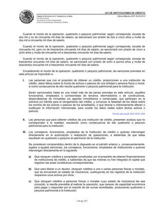 LEY DE INSTITUCIONES DE CRÉDITO
                CÁMARA DE DIPUTADOS DEL H. CONGRESO DE LA UNIÓN                         Última Reforma DOF 25-05-2010
                Secretaría General
                Secretaría de Servicios Parlamentarios
                Centro de Documentación, Información y Análisis




   Cuando el monto de la operación, quebranto o perjuicio patrimonial, según corresponda, exceda de
dos mil y no de cincuenta mil días de salario; se sancionará con prisión de dos a cinco años y multa de
dos mil a cincuenta mil días de salario.

   Cuando el monto de la operación, quebranto o perjuicio patrimonial según corresponda, exceda de
cincuenta mil, pero no de trescientos cincuenta mil días de salario, se sancionará con prisión de cinco a
ocho años y multa de cincuenta mil a doscientos cincuenta mil días de salario.

    Cuando el monto de la operación, quebranto o perjuicio patrimonial según corresponda, exceda de
trescientos cincuenta mil días de salario, se sancionará con prisión de ocho a quince años y multa de
doscientos cincuenta mil a trescientos cincuenta mil días de salario.

   Considerando el monto de la operación, quebranto o perjuicio patrimonial, las sanciones previstas en
este artículo se impondrán a:

   I.     Las personas que con el propósito de obtener un crédito, proporcionen a una institución de
          crédito, datos falsos sobre el monto de activos o pasivos de una entidad o persona física o moral,
          si como consecuencia de ello resulta quebranto o perjuicio patrimonial para la institución;

          Serán sancionados hasta en una mitad más de las penas previstas en este artículo, aquéllos
          funcionarios, empleados o comisionistas de terceros intermediarios o de constructoras,
          desarrolladoras de inmuebles y/o agentes inmobiliarios o comerciales, que participen en la
          solicitud y/o trámite para el otorgamiento del crédito, y conozcan la falsedad de los datos sobre
          los montos de los activos o pasivos de los acreditados, o que directa o indirectamente alteren o
          sustituyan la información mencionada, para ocultar los datos reales sobre dichos activos o
          pasivos;
                                                                                    Párrafo adicionado DOF 06-02-2008

   II.    Las personas que para obtener créditos de una institución de crédito, presenten avalúos que no
          correspondan a la realidad, resultando como consecuencia de ello quebranto o perjuicio
          patrimonial para la institución;

   III.   Los consejeros, funcionarios, empleados de la Institución de crédito o quienes intervengan
          directamente en la autorización o realización de operaciones, a sabiendas de que éstas
          resultarán en quebranto o perjuicio al patrimonio de la institución.

          Se consideran comprendidos dentro de lo dispuesto en el párrafo anterior y, consecuentemente,
          sujetos a iguales sanciones, los consejeros, funcionarios, empleados de instituciones o quienes
          intervengan directamente en lo siguiente:

          a)   Que otorguen créditos a sociedades constituidas con el propósito de obtener financiamientos
               de instituciones de crédito, a sabiendas de que las mismas no han integrado el capital que
               registren las actas constitutivas correspondientes;

          b)   Que para liberar a un deudor, otorguen créditos a una o varias personas físicas o morales,
               que se encuentren en estado de insolvencia, sustituyendo en los registros de la institución
               respectiva unos activos por otros;

          c)   Que otorguen créditos a personas físicas o morales cuyo estado de insolvencia les sea
               conocido, si resulta previsible al realizar la operación, que carecen de capacidad económica
               para pagar o responder por el importe de las sumas acreditadas, produciendo quebranto o
               perjuicio patrimonial a la Institución;


                                                                  110 de 237
 