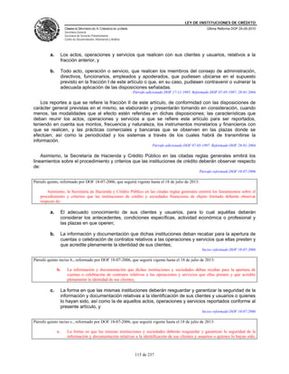 LEY DE INSTITUCIONES DE CRÉDITO
                     CÁMARA DE DIPUTADOS DEL H. CONGRESO DE LA UNIÓN                                             Última Reforma DOF 25-05-2010
                     Secretaría General
                     Secretaría de Servicios Parlamentarios
                     Centro de Documentación, Información y Análisis




         a.        Los actos, operaciones y servicios que realicen con sus clientes y usuarios, relativos a la
                   fracción anterior, y

         b.        Todo acto, operación o servicio, que realicen los miembros del consejo de administración,
                   directivos, funcionarios, empleados y apoderados, que pudiesen ubicarse en el supuesto
                   previsto en la fracción I de este artículo o que, en su caso, pudiesen contravenir o vulnerar la
                   adecuada aplicación de las disposiciones señaladas.
                                                                       Párrafo adicionado DOF 17-11-1995. Reformado DOF 07-05-1997, 28-01-2004

    Los reportes a que se refiere la fracción II de este artículo, de conformidad con las disposiciones de
carácter general previstas en el mismo, se elaborarán y presentarán tomando en consideración, cuando
menos, las modalidades que al efecto estén referidas en dichas disposiciones; las características que
deban reunir los actos, operaciones y servicios a que se refiere este artículo para ser reportados,
teniendo en cuenta sus montos, frecuencia y naturaleza, los instrumentos monetarios y financieros con
que se realicen, y las prácticas comerciales y bancarias que se observen en las plazas donde se
efectúen; así como la periodicidad y los sistemas a través de los cuales habrá de transmitirse la
información.
                                                                                  Párrafo adicionado DOF 07-05-1997. Reformado DOF 28-01-2004

    Asimismo, la Secretaría de Hacienda y Crédito Público en las citadas reglas generales emitirá los
lineamientos sobre el procedimiento y criterios que las instituciones de crédito deberán observar respecto
de:
                                                                                                             Párrafo reformado DOF 18-07-2006

Párrafo quinto, reformado por DOF 18-07-2006, que seguirá vigente hasta el 18 de julio de 2013:

       Asimismo, la Secretaría de Hacienda y Crédito Público en las citadas reglas generales emitirá los lineamientos sobre el
   procedimiento y criterios que las instituciones de crédito y sociedades financieras de objeto limitado deberán observar
   respecto de:

         a.        El adecuado conocimiento de sus clientes y usuarios, para lo cual aquéllas deberán
                   considerar los antecedentes, condiciones específicas, actividad económica o profesional y
                   las plazas en que operen;

         b.        La información y documentación que dichas instituciones deban recabar para la apertura de
                   cuentas o celebración de contratos relativos a las operaciones y servicios que ellas presten y
                   que acredite plenamente la identidad de sus clientes;
                                                                                                               Inciso reformado DOF 18-07-2006

Párrafo quinto inciso b., reformado por DOF 18-07-2006, que seguirá vigente hasta el 18 de julio de 2013:

              b.       La información y documentación que dichas instituciones y sociedades deban recabar para la apertura de
                       cuentas o celebración de contratos relativos a las operaciones y servicios que ellas presten y que acredite
                       plenamente la identidad de sus clientes;

         c.        La forma en que las mismas instituciones deberán resguardar y garantizar la seguridad de la
                   información y documentación relativas a la identificación de sus clientes y usuarios o quienes
                   lo hayan sido, así como la de aquellos actos, operaciones y servicios reportados conforme al
                   presente artículo, y
                                                                                                               Inciso reformado DOF 18-07-2006

Párrafo quinto inciso c., reformado por DOF 18-07-2006, que seguirá vigente hasta el 18 de julio de 2013:

              c.       La forma en que las mismas instituciones y sociedades deberán resguardar y garantizar la seguridad de la
                       información y documentación relativas a la identificación de sus clientes y usuarios o quienes lo hayan sido,



                                                                        115 de 237
 