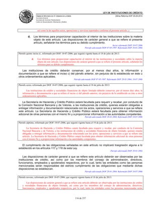 LEY DE INSTITUCIONES DE CRÉDITO
                   CÁMARA DE DIPUTADOS DEL H. CONGRESO DE LA UNIÓN                                             Última Reforma DOF 25-05-2010
                   Secretaría General
                   Secretaría de Servicios Parlamentarios
                   Centro de Documentación, Información y Análisis




                     así como la de aquellos actos, operaciones y servicios reportados conforme al presente artículo, y

         d.    Los términos para proporcionar capacitación al interior de las instituciones sobre la materia
               objeto de este artículo. Las disposiciones de carácter general a que se refiere el presente
               artículo, señalarán los términos para su debido cumplimiento.
                                                                                                             Inciso reformado DOF 18-07-2006
                                                                                Párrafo adicionado DOF 07-05-1997. Reformado DOF 28-01-2004

Párrafo quinto inciso d., reformado por DOF 18-07-2006, que seguirá vigente hasta el 18 de julio de 2013:

              d.     Los términos para proporcionar capacitación al interior de las instituciones y sociedades sobre la materia
                     objeto de este artículo. Las disposiciones de carácter general a que se refiere el presente artículo, señalarán los
                     términos para su debido cumplimiento.

   Las instituciones de crédito deberán conservar, por al menos diez años, la información y
documentación a que se refiere el inciso c) del párrafo anterior, sin perjuicio de lo establecido en éste u
otros ordenamientos aplicables.
                                                                     Párrafo adicionado DOF 07-05-1997. Reformado DOF 28-01-2004, 18-07-2006

Párrafo sexto, reformado por DOF 18-07-2006, que seguirá vigente hasta el 18 de julio de 2013:

       Las instituciones de crédito y sociedades financieras de objeto limitado deberán conservar, por al menos diez años, la
   información y documentación a que se refiere el inciso c) del párrafo anterior, sin perjuicio de lo establecido en éste u otros
   ordenamientos aplicables.

   La Secretaría de Hacienda y Crédito Público estará facultada para requerir y recabar, por conducto de
la Comisión Nacional Bancaria y de Valores, a las instituciones de crédito, quienes estarán obligadas a
entregar información y documentación relacionada con los actos, operaciones y servicios a que se refiere
este artículo. La Secretaría de Hacienda y Crédito Público estará facultada para obtener información
adicional de otras personas con el mismo fin y a proporcionar información a las autoridades competentes.
                                                                                Párrafo adicionado DOF 28-01-2004. Reformado DOF 18-07-2006

Párrafo séptimo, reformado por DOF 18-07-2006, que seguirá vigente hasta el 18 de julio de 2013:

        La Secretaría de Hacienda y Crédito Público estará facultada para requerir y recabar, por conducto de la Comisión
   Nacional Bancaria y de Valores, a las instituciones de crédito y sociedades financieras de objeto limitado, quienes estarán
   obligadas a entregar información y documentación relacionada con los actos, operaciones y servicios a que se refiere este
   artículo. La Secretaría de Hacienda y Crédito Público estará facultada para obtener información adicional de otras personas
   con el mismo fin y a proporcionar información a las autoridades competentes.

   El cumplimiento de las obligaciones señaladas en este artículo no implicará trasgresión alguna a lo
establecido en los artículos 117 y 118 de esta Ley.
                                                                                                          Párrafo adicionado DOF 28-01-2004

    Las disposiciones de carácter general a que se refiere este artículo deberán ser observadas por las
instituciones de crédito, así como por los miembros del consejo de administración, directivos,
funcionarios, empleados y apoderados respectivos, por lo cual, tanto las entidades como las personas
mencionadas serán responsables del estricto cumplimiento de las obligaciones que mediante dichas
disposiciones se establezcan.
                                                                                Párrafo adicionado DOF 28-01-2004. Reformado DOF 18-07-2006

Párrafo noveno, reformado por DOF 18-07-2006, que seguirá vigente hasta el 18 de julio de 2013:

       Las disposiciones de carácter general a que se refiere este artículo deberán ser observadas por las instituciones de crédito
   y sociedades financieras de objeto limitado, así como por los miembros del consejo de administración, directivos,
   funcionarios, empleados y apoderados respectivos, por lo cual, tanto las entidades como las personas mencionadas serán



                                                                      116 de 237
 