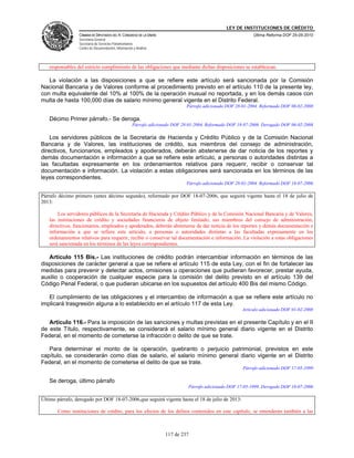 LEY DE INSTITUCIONES DE CRÉDITO
                 CÁMARA DE DIPUTADOS DEL H. CONGRESO DE LA UNIÓN                                             Última Reforma DOF 25-05-2010
                 Secretaría General
                 Secretaría de Servicios Parlamentarios
                 Centro de Documentación, Información y Análisis




   responsables del estricto cumplimiento de las obligaciones que mediante dichas disposiciones se establezcan.

   La violación a las disposiciones a que se refiere este artículo será sancionada por la Comisión
Nacional Bancaria y de Valores conforme al procedimiento previsto en el artículo 110 de la presente ley,
con multa equivalente del 10% al 100% de la operación inusual no reportada, y en los demás casos con
multa de hasta 100,000 días de salario mínimo general vigente en el Distrito Federal.
                                                                              Párrafo adicionado DOF 28-01-2004. Reformado DOF 06-02-2008

   Décimo Primer párrafo.- Se deroga.
                                                     Párrafo adicionado DOF 28-01-2004. Reformado DOF 18-07-2006. Derogado DOF 06-02-2008

    Los servidores públicos de la Secretaría de Hacienda y Crédito Público y de la Comisión Nacional
Bancaria y de Valores, las instituciones de crédito, sus miembros del consejo de administración,
directivos, funcionarios, empleados y apoderados, deberán abstenerse de dar noticia de los reportes y
demás documentación e información a que se refiere este artículo, a personas o autoridades distintas a
las facultadas expresamente en los ordenamientos relativos para requerir, recibir o conservar tal
documentación e información. La violación a estas obligaciones será sancionada en los términos de las
leyes correspondientes.
                                                                              Párrafo adicionado DOF 28-01-2004. Reformado DOF 18-07-2006

Párrafo décimo primero (antes décimo segundo), reformado por DOF 18-07-2006, que seguirá vigente hasta el 18 de julio de
2013:

       Los servidores públicos de la Secretaría de Hacienda y Crédito Público y de la Comisión Nacional Bancaria y de Valores,
   las instituciones de crédito y sociedades financieras de objeto limitado, sus miembros del consejo de administración,
   directivos, funcionarios, empleados y apoderados, deberán abstenerse de dar noticia de los reportes y demás documentación e
   información a que se refiere este artículo, a personas o autoridades distintas a las facultadas expresamente en los
   ordenamientos relativos para requerir, recibir o conservar tal documentación e información. La violación a estas obligaciones
   será sancionada en los términos de las leyes correspondientes.

   Artículo 115 Bis.- Las instituciones de crédito podrán intercambiar información en términos de las
disposiciones de carácter general a que se refiere el artículo 115 de esta Ley, con el fin de fortalecer las
medidas para prevenir y detectar actos, omisiones u operaciones que pudieran favorecer, prestar ayuda,
auxilio o cooperación de cualquier especie para la comisión del delito previsto en el artículo 139 del
Código Penal Federal, o que pudieran ubicarse en los supuestos del artículo 400 Bis del mismo Código.

   El cumplimiento de las obligaciones y el intercambio de información a que se refiere este artículo no
implicará trasgresión alguna a lo establecido en el artículo 117 de esta Ley.
                                                                                                        Artículo adicionado DOF 01-02-2008

   Artículo 116.- Para la imposición de las sanciones y multas previstas en el presente Capítulo y en el II
de este Título, respectivamente, se considerará el salario mínimo general diario vigente en el Distrito
Federal, en el momento de cometerse la infracción o delito de que se trate.

   Para determinar el monto de la operación, quebranto o perjuicio patrimonial, previstos en este
capítulo, se considerarán como días de salario, el salario mínimo general diario vigente en el Distrito
Federal, en el momento de cometerse el delito de que se trate.
                                                                                                        Párrafo adicionado DOF 17-05-1999

   Se deroga, último párrafo
                                                                               Párrafo adicionado DOF 17-05-1999. Derogado DOF 18-07-2006

Último párrafo, derogado por DOF 18-07-2006,que seguirá vigente hasta el 18 de julio de 2013:

       Como instituciones de crédito, para los efectos de los delitos contenidos en este capítulo, se entenderán también a las



                                                                    117 de 237
 