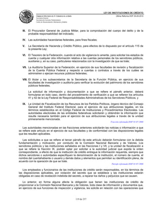 LEY DE INSTITUCIONES DE CRÉDITO
                CÁMARA DE DIPUTADOS DEL H. CONGRESO DE LA UNIÓN                          Última Reforma DOF 25-05-2010
                Secretaría General
                Secretaría de Servicios Parlamentarios
                Centro de Documentación, Información y Análisis




   III.   El Procurador General de Justicia Militar, para la comprobación del cuerpo del delito y de la
          probable responsabilidad del indiciado;

   IV. Las autoridades hacendarias federales, para fines fiscales;

   V.     La Secretaría de Hacienda y Crédito Público, para efectos de lo dispuesto por el artículo 115 de
          la presente Ley;

   VI. El Tesorero de la Federación, cuando el acto de vigilancia lo amerite, para solicitar los estados de
       cuenta y cualquier otra información relativa a las cuentas personales de los servidores públicos,
       auxiliares y, en su caso, particulares relacionados con la investigación de que se trate;

   VII. La Auditoría Superior de la Federación, en ejercicio de sus facultades de revisión y fiscalización
        de la Cuenta Pública Federal y respecto a cuentas o contratos a través de los cuáles se
        administren o ejerzan recursos públicos federales;

   VIII. El titular y los subsecretarios de la Secretaría de la Función Pública, en ejercicio de sus
         facultades de investigación o auditoría para verificar la evolución del patrimonio de los servidores
         públicos federales.

          La solicitud de información y documentación a que se refiere el párrafo anterior, deberá
          formularse en todo caso, dentro del procedimiento de verificación a que se refieren los artículos
          41 y 42 de la Ley Federal de Responsabilidades Administrativas de los Servidores Públicos, y

   IX. La Unidad de Fiscalización de los Recursos de los Partidos Políticos, órgano técnico del Consejo
       General del Instituto Federal Electoral, para el ejercicio de sus atribuciones legales, en los
       términos establecidos en el Código Federal de Instituciones y Procedimientos Electorales. Las
       autoridades electorales de las entidades federativas solicitarán y obtendrán la información que
       resulte necesaria también para el ejercicio de sus atribuciones legales a través de la unidad
       primeramente mencionada.
                                                                                    Fracción reformada DOF 01-07-2008

   Las autoridades mencionadas en las fracciones anteriores solicitarán las noticias o información a que
se refiere este artículo en el ejercicio de sus facultades y de conformidad con las disposiciones legales
que les resulten aplicables.

   Las solicitudes a que se refiere el tercer párrafo de este artículo deberán formularse con la debida
fundamentación y motivación, por conducto de la Comisión Nacional Bancaria y de Valores. Los
servidores públicos y las instituciones señalados en las fracciones I y VII, y la unidad de fiscalización a
que se refiere la fracción IX, podrán optar por solicitar a la autoridad judicial que expida la orden
correspondiente, a efecto de que la institución de crédito entregue la información requerida, siempre que
dichos servidores o autoridades especifiquen la denominación de la institución, el número de cuenta, el
nombre del cuentahabiente o usuario y demás datos y elementos que permitan su identificación plena, de
acuerdo con la operación de que se trate.
                                                                                     Párrafo reformado DOF 01-07-2008

   Los empleados y funcionarios de las instituciones de crédito serán responsables, en los términos de
las disposiciones aplicables, por violación del secreto que se establece y las instituciones estarán
obligadas en caso de revelación indebida del secreto, a reparar los daños y perjuicios que se causen.

   Lo anterior, en forma alguna afecta la obligación que tienen las instituciones de crédito de
proporcionar a la Comisión Nacional Bancaria y de Valores, toda clase de información y documentos que,
en ejercicio de sus funciones de inspección y vigilancia, les solicite en relación con las operaciones que



                                                                  119 de 237
 
