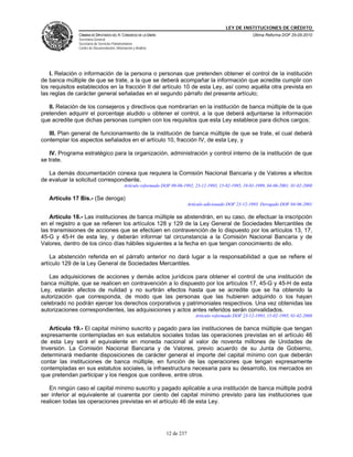 LEY DE INSTITUCIONES DE CRÉDITO
               CÁMARA DE DIPUTADOS DEL H. CONGRESO DE LA UNIÓN                                               Última Reforma DOF 25-05-2010
               Secretaría General
               Secretaría de Servicios Parlamentarios
               Centro de Documentación, Información y Análisis




    I. Relación o información de la persona o personas que pretenden obtener el control de la institución
de banca múltiple de que se trate, a la que se deberá acompañar la información que acredite cumplir con
los requisitos establecidos en la fracción II del artículo 10 de esta Ley, así como aquélla otra prevista en
las reglas de carácter general señaladas en el segundo párrafo del presente artículo;

   II. Relación de los consejeros y directivos que nombrarían en la institución de banca múltiple de la que
pretenden adquirir el porcentaje aludido u obtener el control, a la que deberá adjuntarse la información
que acredite que dichas personas cumplen con los requisitos que esta Ley establece para dichos cargos;

   III. Plan general de funcionamiento de la institución de banca múltiple de que se trate, el cual deberá
contemplar los aspectos señalados en el artículo 10, fracción IV, de esta Ley, y

   IV. Programa estratégico para la organización, administración y control interno de la institución de que
se trate.

   La demás documentación conexa que requiera la Comisión Nacional Bancaria y de Valores a efectos
de evaluar la solicitud correspondiente.
                                              Artículo reformado DOF 09-06-1992, 23-12-1993, 15-02-1995, 19-01-1999, 04-06-2001, 01-02-2008

   Artículo 17 Bis.- (Se deroga)
                                                                              Artículo adicionado DOF 23-12-1993. Derogado DOF 04-06-2001

   Artículo 18.- Las instituciones de banca múltiple se abstendrán, en su caso, de efectuar la inscripción
en el registro a que se refieren los artículos 128 y 129 de la Ley General de Sociedades Mercantiles de
las transmisiones de acciones que se efectúen en contravención de lo dispuesto por los artículos 13, 17,
45-G y 45-H de esta ley, y deberán informar tal circunstancia a la Comisión Nacional Bancaria y de
Valores, dentro de los cinco días hábiles siguientes a la fecha en que tengan conocimiento de ello.

    La abstención referida en el párrafo anterior no dará lugar a la responsabilidad a que se refiere el
artículo 129 de la Ley General de Sociedades Mercantiles.

   Las adquisiciones de acciones y demás actos jurídicos para obtener el control de una institución de
banca múltiple, que se realicen en contravención a lo dispuesto por los artículos 17, 45-G y 45-H de esta
Ley, estarán afectos de nulidad y no surtirán efectos hasta que se acredite que se ha obtenido la
autorización que corresponda, de modo que las personas que las hubieren adquirido o los hayan
celebrado no podrán ejercer los derechos corporativos y patrimoniales respectivos. Una vez obtenidas las
autorizaciones correspondientes, las adquisiciones y actos antes referidos serán convalidados.
                                                                                 Artículo reformado DOF 23-12-1993, 15-02-1995, 01-02-2008

   Artículo 19.- El capital mínimo suscrito y pagado para las instituciones de banca múltiple que tengan
expresamente contempladas en sus estatutos sociales todas las operaciones previstas en el artículo 46
de esta Ley será el equivalente en moneda nacional al valor de noventa millones de Unidades de
Inversión. La Comisión Nacional Bancaria y de Valores, previo acuerdo de su Junta de Gobierno,
determinará mediante disposiciones de carácter general el importe del capital mínimo con que deberán
contar las instituciones de banca múltiple, en función de las operaciones que tengan expresamente
contempladas en sus estatutos sociales, la infraestructura necesaria para su desarrollo, los mercados en
que pretendan participar y los riesgos que conlleve, entre otros.

   En ningún caso el capital mínimo suscrito y pagado aplicable a una institución de banca múltiple podrá
ser inferior al equivalente al cuarenta por ciento del capital mínimo previsto para las instituciones que
realicen todas las operaciones previstas en el artículo 46 de esta Ley.




                                                                  12 de 237
 