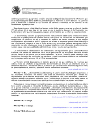 LEY DE INSTITUCIONES DE CRÉDITO
               CÁMARA DE DIPUTADOS DEL H. CONGRESO DE LA UNIÓN                                          Última Reforma DOF 25-05-2010
               Secretaría General
               Secretaría de Servicios Parlamentarios
               Centro de Documentación, Información y Análisis




celebren y los servicios que presten, así como tampoco la obligación de proporcionar la información que
les sea solicitada por el Banco de México, el Instituto para la Protección al Ahorro Bancario y la Comisión
para la Protección y Defensa de los Usuarios de Servicios Financieros, en los términos de las
disposiciones legales aplicables.

   Se entenderá que no existe violación al secreto propio de las operaciones a que se refiere la fracción
XV del artículo 46 de esta Ley, en los casos en que la Auditoría Superior de la Federación, con
fundamento en la ley que norma su gestión, requiera la información a que se refiere el presente artículo.

   Los documentos y los datos que proporcionen las instituciones de crédito como consecuencia de las
excepciones al primer párrafo del presente artículo, sólo podrán ser utilizados en las actuaciones que
correspondan en términos de ley y, respecto de aquéllos, se deberá observar la más estricta
confidencialidad, aún cuando el servidor público de que se trate se separe del servicio. Al servidor público
que indebidamente quebrante la reserva de las actuaciones, proporcione copia de las mismas o de los
documentos con ellas relacionados, o que de cualquier otra forma revele información en ellos contenida,
quedará sujeto a las responsabilidades administrativas, civiles o penales correspondientes.

    Las instituciones de crédito deberán dar contestación a los requerimientos que la Comisión Nacional
Bancaria y de Valores les formule en virtud de las peticiones de las autoridades indicadas en este
artículo, dentro de los plazos que la misma determine. La propia Comisión podrá sancionar a las
instituciones de crédito que no cumplan con los plazos y condiciones que se establezca, de conformidad
con lo dispuesto por los artículos 108 al 110 de la presente Ley.

    La Comisión emitirá disposiciones de carácter general en las que establezca los requisitos que
deberán reunir las solicitudes o requerimientos de información que formulen las autoridades a que se
refieren las fracciones I a IX de este artículo, a efecto de que las instituciones de crédito requeridas estén
en aptitud de identificar, localizar y aportar las noticias o información solicitadas.
                                                                                                    Artículo reformado DOF 30-12-2005

   Artículo 117 Bis.- La Comisión Nacional Bancaria y de Valores estará facultada para proporcionar a
las autoridades financieras del exterior toda clase de información necesaria para atender los
requerimientos que le formulen en el ámbito de su competencia, tales como documentos, constancias,
registros, declaraciones y demás evidencias que la Comisión tenga en su poder, o que pueda obtener en
ejercicio de sus facultades o actuando en coordinación con otras entidades, personas o autoridades.

    Tratándose de intercambios de información protegida por disposiciones de confidencialidad, se deberá
tener suscrito un acuerdo de intercambio de información con las autoridades financieras de que se trate,
en el que se contemple el principio de reciprocidad. La Comisión podrá abstenerse de proporcionar la
información solicitada o requerir la devolución de la información que haya entregado, cuando el uso que
se le pretenda dar a la misma sea distinto a aquél para el cual haya sido solicitada, sea contrario al orden
público, a la seguridad nacional o a los términos convenidos en el acuerdo de intercambio de información
respectivo.
                                                                         Artículo adicionado DOF 04-06-2001. Reformado DOF 01-02-2008

   Artículo 118.- Se deroga.
                                                                                                     Artículo derogado DOF 30-12-2005

   Artículo 118 A. Se deroga
                                                                          Artículo adicionado DOF 17-11-1995. Derogado DOF 25-06-2009

   Artículo 118-B.- (Se deroga).
                                                                          Artículo adicionado DOF 17-11-1995. Derogado DOF 05-01-2000




                                                                 120 de 237
 