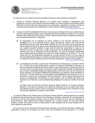 LEY DE INSTITUCIONES DE CRÉDITO
               CÁMARA DE DIPUTADOS DEL H. CONGRESO DE LA UNIÓN                          Última Reforma DOF 25-05-2010
               Secretaría General
               Secretaría de Servicios Parlamentarios
               Centro de Documentación, Información y Análisis




   La resolución de una institución de banca múltiple se llevará a cabo conforme a lo siguiente:

   I.    Cuando la Comisión Nacional Bancaria y de Valores haya revocado la autorización para
         organizarse y operar como institución de banca múltiple, la Junta de Gobierno del Instituto para la
         Protección al Ahorro Bancario determinará que la disolución y liquidación se realice a través de
         las operaciones previstas en los Apartados A y B de la Sección Segunda de este Capítulo, o
                                                                                   Fracción reformada DOF 01-02-2008

   II.   Cuando el Comité de Estabilidad Financiera resuelva que la institución de banca múltiple de que
         se trate podría actualizar alguno de los supuestos del artículo 29 Bis 6 de esta Ley, la Junta de
         Gobierno del Instituto para la Protección al Ahorro Bancario determinará el método de resolución
         que corresponda conforme a lo siguiente:

         a)   El saneamiento de la institución de banca múltiple en los términos previstos en los
              Apartados B o C de la presente Sección, según corresponda, siempre que el Comité de
              Estabilidad Financiera haya determinado además que, a fin de evitar que la institución de
              banca múltiple se ubique en alguno de los supuestos previstos en el artículo 29 Bis 6 de esta
              Ley, resulta necesario efectuar el pago total de todas las operaciones a cargo de la
              institución de que se trate que no sean consideradas como obligaciones garantizadas en
              términos de la Ley de Protección al Ahorro Bancario, así como de aquellas consideradas
              como obligaciones garantizadas que rebasen el límite señalado en el artículo 11 de esa
              misma Ley, con las excepciones previstas en el propio artículo 29 Bis 6, en cuyo caso la
              Comisión Nacional Bancaria y de Valores se abstendrá de revocar la autorización otorgada a
              la institución de banca múltiple de que se trate para organizarse y operar con tal carácter, o
                                                                                     Inciso reformado DOF 01-02-2008

         b)   La transferencia de activos y pasivos de conformidad con lo dispuesto en el artículo 122 Bis
              27 o 122 Bis 29 de este ordenamiento, cuando el Comité de Estabilidad Financiera, en
              términos del segundo párrafo del artículo 29 Bis 6, haya determinado un porcentaje menor al
              cien por ciento, y el pago parcial, de acuerdo a dicho porcentaje, de todas las operaciones
              que no sean consideradas obligaciones garantizadas en términos de la Ley de Protección al
              Ahorro Bancario y de aquellas obligaciones garantizadas que rebasen el límite señalado en
              el artículo 11 de esa misma Ley, con excepción de las señaladas en las fracciones II, IV y V
              del artículo 10 de la Ley de Protección al Ahorro Bancario y de los pasivos derivados de la
              emisión de obligaciones subordinadas. El pago parcial a que se refiere este artículo se
              efectuará en los términos y con las limitaciones señaladas en el artículo 122 Bis 20 de esta
              Ley.

              El Instituto para la Protección al Ahorro Bancario deberá notificar a la Comisión Nacional
              Bancaria y de Valores la adopción del método de resolución a que se refiere este inciso,
              para efectos de que se lleve a cabo la revocación de la autorización de la institución de que
              se trate para organizarse y operar con tal carácter.
                                                                                    Párrafo reformado DOF 01-02-2008

   La Junta de Gobierno del Instituto para la Protección al Ahorro Bancario deberá determinar el método
de resolución que corresponda por mayoría de los miembros asistentes, y requerirá del voto favorable de
al menos uno de los tres primeros vocales a que se refiere el artículo 75 de la Ley de Protección al
Ahorro Bancario. Dicha determinación deberá adoptarse en un plazo máximo de diez días hábiles
contados a partir de la fecha en que se haya llevado a cabo cualquiera de los actos señalados en el
primer párrafo de este artículo.

   En los casos en que la revocación de la autorización otorgada a una institución de banca múltiple para
organizarse y operar con tal carácter se lleve a cabo con fundamento en las fracciones I, II o III del



                                                                 122 de 237
 