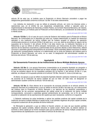 LEY DE INSTITUCIONES DE CRÉDITO
               CÁMARA DE DIPUTADOS DEL H. CONGRESO DE LA UNIÓN                          Última Reforma DOF 25-05-2010
               Secretaría General
               Secretaría de Servicios Parlamentarios
               Centro de Documentación, Información y Análisis




artículo 28 de esta Ley, el Instituto para la Protección al Ahorro Bancario procederá a pagar las
obligaciones garantizadas conforme al artículo 122 Bis 19 de este ordenamiento.

    Los métodos de resolución a que se refiere el presente artículo, así como los diversos actos u
operaciones que, en el ámbito de sus respectivas competencias, emitan o ejecuten para su
implementación la Secretaría de Hacienda y Crédito Público, la Comisión Nacional Bancaria y de Valores,
el Banco de México y el Instituto para la Protección al Ahorro Bancario, se considerarán de orden público
e interés social.
                                                                                   Artículo adicionado DOF 06-07-2006

    Artículo 122 Bis 1.- En el caso de que la Junta de Gobierno del Instituto para la Protección al Ahorro
Bancario, de conformidad con lo dispuesto por esta Ley, hubiere determinado un método de resolución
aplicable a una institución de banca múltiple que se hubiere acogido al régimen de operación
condicionada previsto en el artículo 29 Bis 2 de esta Ley y, a su vez, ésta se encontrara en alguno de los
supuestos de la fracción V del artículo 29 Bis 4 de esta misma Ley, la institución fiduciaria en el
fideicomiso a que se refiere el último precepto mencionado, por instrucciones de dicho Instituto y en
ejercicio de los derechos corporativos y patrimoniales de las acciones afectas a dicho fideicomiso, deberá
convocar a asamblea general extraordinaria de accionistas. Dicha asamblea deberá reconocer el método
de resolución correspondiente conforme a lo determinado por la Junta de Gobierno del Instituto para la
Protección al Ahorro Bancario, así como, en su caso, la designación del administrador cautelar en
términos del artículo 139 de esta Ley.
                                                                                   Artículo adicionado DOF 06-07-2006

                                       Apartado B
   Del Saneamiento Financiero de las Instituciones de Banca Múltiple Mediante Apoyos
                                                                                  Apartado adicionado DOF 06-07-2006

   Artículo 122 Bis 2.- Los apoyos financieros contemplados en el presente Apartado se otorgarán a
aquellas instituciones de banca múltiple que se hayan acogido al régimen de operación condicionada en
la que se actualice alguno de los supuestos previstos por la fracción V del artículo 29 Bis 4 y que,
además, se ubiquen en el supuesto previsto en el artículo 122 Bis, fracción II, inciso a) de esta Ley.

   Al efecto, los apoyos a que se refiere el presente Apartado deberán realizarse mediante la suscripción
de acciones de la institución de banca múltiple de que se trate. En este caso, se designará un
administrador cautelar conforme al artículo 139 de esta Ley.
                                                                                   Artículo adicionado DOF 06-07-2006

    Artículo 122 Bis 3.- Para efectos de la suscripción de acciones prevista en el artículo anterior, la
institución fiduciaria en el fideicomiso a que se refiere el artículo 29 Bis 4 de esta Ley, por instrucciones
del Instituto para la Protección al Ahorro Bancario y en ejercicio de los derechos corporativos y
patrimoniales de las acciones representativas del capital social de la institución de banca múltiple
correspondiente, convocará a asamblea general extraordinaria de accionistas, con el fin de que se
acuerde la realización de las aportaciones del capital que sean necesarias, conforme a lo siguiente:

    I. Deberán realizarse los actos tendientes a aplicar las partidas positivas del capital contable de la
institución de banca múltiple distintas al capital social, a las partidas negativas del propio capital contable,
incluyendo la absorción de las pérdidas de dicha institución.

   II. Efectuada la aplicación a que se refiere la fracción anterior, en caso de que resulten partidas
negativas del capital contable, deberá reducirse el capital social. Hecho esto, se deberá realizar un
aumento a dicho capital por el monto necesario para que la institución de banca múltiple cumpla con los
requerimientos de capitalización a que se refiere el artículo 50 de esta Ley.




                                                                 123 de 237
 
