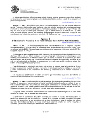 LEY DE INSTITUCIONES DE CRÉDITO
               CÁMARA DE DIPUTADOS DEL H. CONGRESO DE LA UNIÓN                          Última Reforma DOF 25-05-2010
               Secretaría General
               Secretaría de Servicios Parlamentarios
               Centro de Documentación, Información y Análisis




   La fiduciaria y el Instituto referidos en este artículo deberán entregar a quien corresponda el producto
de la venta de las acciones en un plazo máximo de tres días hábiles, contado a partir de la recepción del
precio correspondiente.
                                                                                   Artículo adicionado DOF 06-07-2006

   Artículo 122 Bis 6.- No podrán adquirir directa o indirectamente las acciones que enajene el Instituto
para la Protección al Ahorro Bancario conforme a los dos artículos anteriores las personas que hayan
mantenido el control de la institución de banca múltiple de que se trate en términos de lo previsto por esta
Ley, a la fecha en que se constituya el fideicomiso a que se refiere el artículo 29 Bis 4 de esta Ley o a la
fecha en que el Instituto instruya a la fiduciaria correspondiente en dicho fideicomiso a convocar a la
asamblea general extraordinaria conforme al artículo 122 Bis 3 de esta Ley.
                                                                                   Artículo adicionado DOF 06-07-2006

                                      Apartado C
  Del Saneamiento Financiero de las Instituciones de Banca Múltiple Mediante Créditos
                                                                                  Apartado adicionado DOF 06-07-2006

    Artículo 122 Bis 7.- Los créditos contemplados en el presente Apartado sólo se otorgarán a aquellas
instituciones de banca múltiple que no se hubiesen acogido al régimen de operación condicionada a que
se refiere el artículo 29 Bis 2 de esta Ley y que se ubiquen en el supuesto previsto en el artículo 122 Bis,
fracción II, inciso a) de esta Ley.

    En este caso, el administrador cautelar de la institución correspondiente que sea designado conforme
al artículo 138 de esta Ley deberá contratar, a nombre de la propia institución, un crédito otorgado por el
Instituto para la Protección al Ahorro Bancario por un monto equivalente a los recursos que sean
necesarios para que se cumpla con los requerimientos de capitalización a que se refiere el artículo 50 de
esta Ley, el cual deberá ser liquidado en un plazo que, en ningún caso, podrá exceder de quince días
hábiles contados a partir de su otorgamiento.

   Para el otorgamiento del crédito referido en este artículo, el Instituto para la Protección al Ahorro
Bancario considerará la situación financiera y operativa de la institución de banca múltiple de que se trate
y, como consecuencia de ello, determinará los términos y condiciones que se estimen necesarios y
oportunos.

   Los recursos del crédito serán invertidos en valores gubernamentales que serán depositados en
custodia en una institución de banca de desarrollo.
                                                                                   Artículo adicionado DOF 06-07-2006

    Artículo 122 Bis 8.- El pago del crédito a que se refiere el artículo anterior quedará garantizado con la
totalidad de las acciones representativas del capital social de la institución de banca múltiple de que se
trate, que serán abonadas a la cuenta que el Instituto para la Protección al Ahorro Bancario mantenga en
alguna de las instituciones para el depósito de valores contempladas en la Ley del Mercado de Valores.
El traspaso correspondiente será solicitado e instruido por el administrador cautelar.

  El pago del crédito únicamente podrá realizarse con los recursos que se obtengan, en su caso, por el
aumento de capital a que se refiere el artículo siguiente.

    En protección de los intereses del público ahorrador, del sistema de pagos y del interés público en
general, en el evento de que el administrador cautelar de la institución de banca múltiple no instruya el
traspaso de las acciones a que se refiere este artículo, la institución para el depósito de valores
respectiva deberá traspasar dichas acciones, para lo cual bastará la solicitud por escrito por parte del
Secretario Ejecutivo del Instituto para la Protección al Ahorro Bancario.




                                                                 125 de 237
 