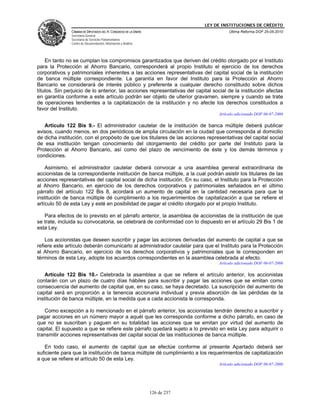 LEY DE INSTITUCIONES DE CRÉDITO
               CÁMARA DE DIPUTADOS DEL H. CONGRESO DE LA UNIÓN                          Última Reforma DOF 25-05-2010
               Secretaría General
               Secretaría de Servicios Parlamentarios
               Centro de Documentación, Información y Análisis




    En tanto no se cumplan los compromisos garantizados que deriven del crédito otorgado por el Instituto
para la Protección al Ahorro Bancario, corresponderá al propio Instituto el ejercicio de los derechos
corporativos y patrimoniales inherentes a las acciones representativas del capital social de la institución
de banca múltiple correspondiente. La garantía en favor del Instituto para la Protección al Ahorro
Bancario se considerará de interés público y preferente a cualquier derecho constituido sobre dichos
títulos. Sin perjuicio de lo anterior, las acciones representativas del capital social de la institución afectas
en garantía conforme a este artículo podrán ser objeto de ulterior gravamen, siempre y cuando se trate
de operaciones tendientes a la capitalización de la institución y no afecte los derechos constituidos a
favor del Instituto.
                                                                                   Artículo adicionado DOF 06-07-2006

   Artículo 122 Bis 9.- El administrador cautelar de la institución de banca múltiple deberá publicar
avisos, cuando menos, en dos periódicos de amplia circulación en la ciudad que corresponda al domicilio
de dicha institución, con el propósito de que los titulares de las acciones representativas del capital social
de esa institución tengan conocimiento del otorgamiento del crédito por parte del Instituto para la
Protección al Ahorro Bancario, así como del plazo de vencimiento de éste y los demás términos y
condiciones.

    Asimismo, el administrador cautelar deberá convocar a una asamblea general extraordinaria de
accionistas de la correspondiente institución de banca múltiple, a la cual podrán asistir los titulares de las
acciones representativas del capital social de dicha institución. En su caso, el Instituto para la Protección
al Ahorro Bancario, en ejercicio de los derechos corporativos y patrimoniales señalados en el último
párrafo del artículo 122 Bis 8, acordará un aumento de capital en la cantidad necesaria para que la
institución de banca múltiple dé cumplimiento a los requerimientos de capitalización a que se refiere el
artículo 50 de esta Ley y esté en posibilidad de pagar el crédito otorgado por el propio Instituto.

   Para efectos de lo previsto en el párrafo anterior, la asamblea de accionistas de la institución de que
se trate, incluida su convocatoria, se celebrará de conformidad con lo dispuesto en el artículo 29 Bis 1 de
esta Ley.

    Los accionistas que deseen suscribir y pagar las acciones derivadas del aumento de capital a que se
refiere este artículo deberán comunicarlo al administrador cautelar para que el Instituto para la Protección
al Ahorro Bancario, en ejercicio de los derechos corporativos y patrimoniales que le corresponden en
términos de esta Ley, adopte los acuerdos correspondientes en la asamblea celebrada al efecto.
                                                                                   Artículo adicionado DOF 06-07-2006

    Artículo 122 Bis 10.- Celebrada la asamblea a que se refiere el artículo anterior, los accionistas
contarán con un plazo de cuatro días hábiles para suscribir y pagar las acciones que se emitan como
consecuencia del aumento de capital que, en su caso, se haya decretado. La suscripción del aumento de
capital será en proporción a la tenencia accionaria individual y previa absorción de las pérdidas de la
institución de banca múltiple, en la medida que a cada accionista le corresponda.

   Como excepción a lo mencionado en el párrafo anterior, los accionistas tendrán derecho a suscribir y
pagar acciones en un número mayor a aquél que les corresponda conforme a dicho párrafo, en caso de
que no se suscriban y paguen en su totalidad las acciones que se emitan por virtud del aumento de
capital. El supuesto a que se refiere este párrafo quedará sujeto a lo previsto en esta Ley para adquirir o
transmitir acciones representativas del capital social de las instituciones de banca múltiple.

   En todo caso, el aumento de capital que se efectúe conforme al presente Apartado deberá ser
suficiente para que la institución de banca múltiple dé cumplimiento a los requerimientos de capitalización
a que se refiere el artículo 50 de esta Ley.
                                                                                   Artículo adicionado DOF 06-07-2006




                                                                 126 de 237
 