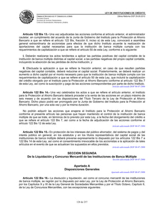 LEY DE INSTITUCIONES DE CRÉDITO
               CÁMARA DE DIPUTADOS DEL H. CONGRESO DE LA UNIÓN                              Última Reforma DOF 25-05-2010
               Secretaría General
               Secretaría de Servicios Parlamentarios
               Centro de Documentación, Información y Análisis




   Artículo 122 Bis 13.- Una vez adjudicadas las acciones conforme al artículo anterior, el administrador
cautelar, en cumplimiento del acuerdo de la Junta de Gobierno del Instituto para la Protección al Ahorro
Bancario a que se refiere el artículo 122 Bis, fracción II, inciso a) de esta Ley, convocará a asamblea
general extraordinaria de accionistas para efectos de que dicho Instituto acuerde la realización de
aportaciones del capital necesarias para que la institución de banca múltiple cumpla con los
requerimientos de capitalización a que se refiere el artículo 50 de esta Ley, conforme a lo siguiente:

    I. Deberán realizarse los actos tendientes a aplicar las partidas positivas del capital contable de la
institución de banca múltiple distintas al capital social, a las partidas negativas del propio capital contable,
incluyendo la absorción de las pérdidas de dicha institución, y

   II. Efectuada la aplicación a que se refiere la fracción anterior, en caso de que resulten partidas
negativas del capital contable, deberá reducirse el capital social. Posteriormente, se deberá realizar un
aumento a dicho capital por el monto necesario para que la institución de banca múltiple cumpla con los
requerimientos de capitalización a que se refiere el artículo 50 de esta Ley, que incluirá la capitalización
del crédito otorgado por el Instituto para la Protección al Ahorro Bancario conforme al artículo 122 Bis 7
de esta Ley, así como la suscripción y pago de las acciones correspondientes por parte de dicho Instituto.
                                                                                       Artículo adicionado DOF 06-07-2006

   Artículo 122 Bis 14.- Una vez celebrados los actos a que se refiere el artículo anterior, el Instituto
para la Protección al Ahorro Bancario deberá proceder a la venta de las acciones en un plazo máximo de
seis meses y de acuerdo con las disposiciones del Título Tercero de la Ley de Protección al Ahorro
Bancario. Dicho plazo podrá ser prorrogado por la Junta de Gobierno del Instituto para la Protección al
Ahorro Bancario, por una sola vez y por la misma duración.

    No podrán adquirir las acciones que enajene el Instituto para la Protección al Ahorro Bancario
conforme al presente artículo las personas que hayan mantenido el control de la institución de banca
múltiple de que se trate, en términos de lo previsto por esta Ley, a la fecha del otorgamiento del crédito a
que se refiere el artículo 122 Bis 7, así como a la fecha de adjudicación de las acciones conforme al
artículo 122 Bis 12 de esta Ley.
                                                                                       Artículo adicionado DOF 06-07-2006

    Artículo 122 Bis 15.- En protección de los intereses del público ahorrador, del sistema de pagos y del
interés público en general, en los estatutos y en los títulos representativos del capital social de las
instituciones de banca múltiple deberá preverse expresamente lo dispuesto por los artículos 122 Bis 7 a
122 Bis 14 de esta Ley, así como el consentimiento irrevocable de los accionistas a la aplicación de tales
artículos en el evento de que se actualicen los supuestos en ellos previstos.
                                                                                       Artículo adicionado DOF 06-07-2006

                                  SECCION SEGUNDA
       De la Liquidación y Concurso Mercantil de las Instituciones de Banca Múltiple
                                                                                       Sección adicionada DOF 06-07-2006


                                                              Apartado A
                                                        Disposiciones Generales
                                                                                      Apartado adicionado DOF 06-07-2006

   Artículo 122 Bis 16.- La disolución y liquidación, así como el concurso mercantil de las instituciones
de banca múltiple, se regirán por lo dispuesto por esta Ley, por la Ley de Protección al Ahorro Bancario,
por los Capítulos X y XI de la Ley General de Sociedades Mercantiles y por el Título Octavo, Capítulo II,
de la Ley de Concursos Mercantiles, con las excepciones siguientes:




                                                                 128 de 237
 