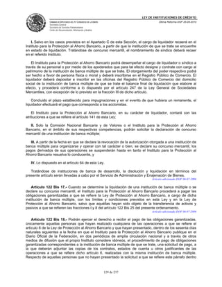 LEY DE INSTITUCIONES DE CRÉDITO
               CÁMARA DE DIPUTADOS DEL H. CONGRESO DE LA UNIÓN                          Última Reforma DOF 25-05-2010
               Secretaría General
               Secretaría de Servicios Parlamentarios
               Centro de Documentación, Información y Análisis




   I. Salvo en los casos previstos en el Apartado C de esta Sección, el cargo de liquidador recaerá en el
Instituto para la Protección al Ahorro Bancario, a partir de que la institución de que se trate se encuentre
en estado de liquidación. Tratándose de concurso mercantil, el nombramiento de síndico deberá recaer
en el referido Instituto.

    El Instituto para la Protección al Ahorro Bancario podrá desempeñar el cargo de liquidador o síndico a
través de su personal o por medio de los apoderados que para tal efecto designe y contrate con cargo al
patrimonio de la institución de banca múltiple de que se trate. El otorgamiento del poder respectivo podrá
ser hecho a favor de persona física o moral y deberá inscribirse en el Registro Público de Comercio. El
liquidador deberá depositar e inscribir en las oficinas del Registro Público de Comercio del domicilio
social de la institución de banca múltiple de que se trate el balance final de liquidación que elabore al
efecto, y procederá conforme a lo dispuesto por el artículo 247 de la Ley General de Sociedades
Mercantiles, con excepción de lo previsto en la fracción III de dicho artículo.

    Concluido el plazo establecido para impugnaciones y en el evento de que hubiera un remanente, el
liquidador efectuará el pago que corresponda a los accionistas.

    El Instituto para la Protección al Ahorro Bancario, en su carácter de liquidador, contará con las
atribuciones a que se refiere el artículo 141 de esta Ley;

  II. Solo la Comisión Nacional Bancaria y de Valores o el Instituto para la Protección al Ahorro
Bancario, en el ámbito de sus respectivas competencias, podrán solicitar la declaración de concurso
mercantil de una institución de banca múltiple;

   III. A partir de la fecha en que se declare la revocación de la autorización otorgada a una institución de
banca múltiple para organizarse y operar con tal carácter o bien, se declare su concurso mercantil, los
pagos derivados de sus operaciones se suspenderán hasta en tanto el Instituto para la Protección al
Ahorro Bancario resuelva lo conducente, y

   IV. Lo dispuesto en el artículo 64 de esta Ley.

   Tratándose de instituciones de banca de desarrollo, la disolución y liquidación en términos del
presente artículo serán llevadas a cabo por el Servicio de Administración y Enajenación de Bienes.
                                                                                   Artículo adicionado DOF 06-07-2006

    Artículo 122 Bis 17.- Cuando se determine la liquidación de una institución de banca múltiple o se
declare su concurso mercantil, el Instituto para la Protección al Ahorro Bancario procederá a pagar las
obligaciones garantizadas a que se refiere la Ley de Protección al Ahorro Bancario, a cargo de dicha
institución de banca múltiple, con los límites y condiciones previstos en esta Ley y en la Ley de
Protección al Ahorro Bancario, salvo que aquéllas hayan sido objeto de la transferencia de activos y
pasivos a que se refieren las fracciones I y II del artículo 122 Bis 25 del presente ordenamiento.
                                                                                   Artículo adicionado DOF 06-07-2006

    Artículo 122 Bis 18.- Podrán ejercer el derecho a recibir el pago de las obligaciones garantizadas,
únicamente aquellas personas que hayan realizado cualquiera de las operaciones a que se refiere el
artículo 6 de la Ley de Protección al Ahorro Bancario y que hayan presentado, dentro de los sesenta días
naturales siguientes a la fecha en que el Instituto para la Protección al Ahorro Bancario publique en el
Diario Oficial de la Federación, en dos periódicos de amplia circulación nacional y a través de otros
medios de difusión que el propio Instituto considere idóneos, el procedimiento de pago de obligaciones
garantizadas correspondientes a la institución de banca múltiple de que se trate, una solicitud de pago, a
la que deberán adjuntar las copias de los contratos, estados de cuenta u otros justificantes de las
operaciones a que se refiere dicho artículo 6, realizadas con la misma institución de banca múltiple.
Respecto de aquellas personas que no hayan presentado la solicitud a que se refiere este párrafo dentro



                                                                 129 de 237
 